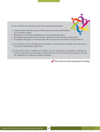 3)	 En su diseño es necesario incluir los siguientes elementos:

              •	 Implicaciones sobre las causas y efectos de la situación problemática
                 en su ámbito escolar.
              •	 Manejo de la situación problema en la comunidad educativa.
              •	 Estrategias que propicien la solución, utilizando el aprendizaje colaborativo.
              •	 El impacto de lograr un clima escolar efectivo para la convivencia social armónica.

              4)	 Su producto será la entrega de la secuencia o proyecto por equipo que solucione la
                  situación problemática específica.

              5)	 Al final de la sesión integren una carpeta con las secuencias o proyectos y elaboren un
                  fichero electrónico que pondrán a disposición de su centro escolar para que en caso de
                  ser requerido los maestros puedan utilizarlo.


                                                                       Éste será su cuarto producto de trabajo




Dirección General de Formación Continua de Maestros en Servicio   98
 