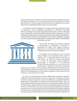 juntos, para participar y cooperar con los demás en todas las actividades humanas;
                                      por último, aprender a ser, un proceso fundamental que recoge elementos de los
                                      tres anteriores” (J. Delors, 1994: 91) implica que las y los hablantes de un idioma
                                      desarrollen las habilidades de leer, escribir, escuchar y hablar.

                                          Las prácticas sociales del lenguaje son el mejor medio para aprender la lengua
                                      en interacción y uso con diferentes interlocutores, en diferentes situaciones;
                                      además, el enfoque comunicativo aplicado desde preescolar permite el desarrollo
                                      de las competencias comunicativas desde temprana edad, lo que genera un efecto
                                      significativo en el desarrollo emocional, cognitivo, físico y social de las y los hablantes, y
                                      les permite adquirir confianza y seguridad en sí mismos, esto es, identidad, e integrarse
                                      a su cultura y a los distintos grupos sociales en que participan desde su identidad (Plan
                                                                       de Estudios, 2011: 48).

                                                                         Como parte del campo de formación Lenguaje
                                                                      y comunicación se contemplan la enseñanza y
                                                                      aprendizaje del inglés como segunda lengua en
                                                                      preescolar, y en la primaria la enseñanza de lengua
                                                                      indígena para escuelas de educación indígena.

                                                                      El propósito de la enseñanza de una segunda
                                                                   lengua: Inglés a nivel preescolar tiene como fin
                                                                   impulsar el “[…] desarrollo cognitivo del niño, ya
                                                                   que genera una estructura mental diversificada
                                                                   y un mejor uso del propio código lingüístico,
                                                                   favoreciendo la alteridad y el pensamiento
                                                                   flexible” (Plan de Estudios, 2011: 49), con lo que se
                                                                   desarrollarían, mediante las prácticas sociales del
                                      lenguaje, las competencias comunicativas deseables para la comprensión de
                                      otras realidades, permitirían insertar a las y los individuos desde muy temprana
                                      edad en la sensibilidad para el conocimiento complejo y el pensamiento crítico
                                      y reflexivo, y favorecerían la inclusión.

                                          En cuanto a la enseñanza de la lengua indígena para escuelas de educación
                                      indígena es importante señalar que se da un gran salto al incorporar de forma
                                      curricular la lengua indígena en un país como México cuya realidad lingüística,
                                      desde tiempos inmemoriales, ha sido una constante (Plan de Estudios, 2011: 51).
                                      En este sentido, México se pone en sintonía con una realidad existente, donde las
                                      distintas lenguas indígenas forman parte de la identidad del pueblo mexicano, así
                                      como con su interacción y uso, esto es, su práctica social en contacto con el español.
                                      De igual manera, se da pleno reconocimiento a la historia de las lenguas indígenas
                                      en el devenir de nuestra identidad, así como a su influencia en distintos ámbitos de
                                      la lengua natural, y responde además a la Ley General de Derechos Lingüísticos de



Dirección General de Formación Continua de Maestros en Servicio     102
 