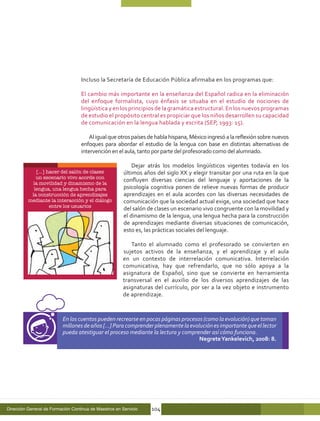 Incluso la Secretaría de Educación Pública afirmaba en los programas que:

                                   El cambio más importante en la enseñanza del Español radica en la eliminación
                                   del enfoque formalista, cuyo énfasis se situaba en el estudio de nociones de
                                   lingüística y en los principios de la gramática estructural. En los nuevos programas
                                   de estudio el propósito central es propiciar que los niños desarrollen su capacidad
                                   de comunicación en la lengua hablada y escrita (SEP, 1993: 15).

                                       Al igual que otros países de habla hispana, México ingresó a la reflexión sobre nuevos
                                   enfoques para abordar el estudio de la lengua con base en distintas alternativas de
                                   intervención en el aula, tanto por parte del profesorado como del alumnado.

                                                            Dejar atrás los modelos lingüísticos vigentes todavía en los
             […] hacer del salón de clases              últimos años del siglo XX y elegir transitar por una ruta en la que
             un escenario vivo acorde con
                                                        confluyen diversas ciencias del lenguaje y aportaciones de la
           la movilidad y dinamismo de la
            lengua, una lengua hecha para               psicología cognitiva ponen de relieve nuevas formas de producir
           la construcción de aprendizajes              aprendizajes en el aula acordes con las diversas necesidades de
          mediante la interacción y el diálogo          comunicación que la sociedad actual exige, una sociedad que hace
                  entre los usuarios
                                                        del salón de clases un escenario vivo congruente con la movilidad y
                                                        el dinamismo de la lengua, una lengua hecha para la construcción
                                                        de aprendizajes mediante diversas situaciones de comunicación,
                                                        esto es, las prácticas sociales del lenguaje.

                                                          Tanto el alumnado como el profesorado se convierten en
                                                       sujetos activos de la enseñanza, y el aprendizaje y el aula
                                                       en un contexto de interrelación comunicativa. Interrelación
                                                       comunicativa, hay que refrendarlo, que no sólo apoya a la
                                                       asignatura de Español, sino que se convierte en herramienta
                                                       transversal en el auxilio de los diversos aprendizajes de las
                                                       asignaturas del currículo, por ser a la vez objeto e instrumento
                                                       de aprendizaje.



                          En los cuentos pueden recrearse en pocas páginas procesos (como la evolución) que toman
                          millones de años […] Para comprender plenamente la evolución es importante que el lector
                          pueda atestiguar el proceso mediante la lectura y comprender así cómo funciona.
                                                                                  Negrete Yankelevich, 2008: 8.




Dirección General de Formación Continua de Maestros en Servicio    104
 