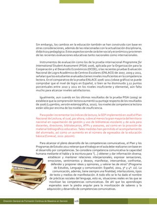 Sin embargo, los cambios en la educación también se han construido con base en
                                otras consideraciones, además de las relacionadas con la actualización disciplinaria,
                                didáctica y pedagógica. Estos aspectos son de carácter social y económico y provienen
                                de las recientes evaluaciones educativas tanto nacionales como internacionales.

                                   Instrumentos de evaluación como los de la prueba internacional Programme for
                                International Student Assessment (PISA) 2006, aplicada por la Organización para la
                                Cooperación y el Desarrollo Económicos (OCDE), o las recientes pruebas Evaluación
                                Nacional de Logro Académico de Centros Escolares (ENLACE) de 2007, 2009 y 2011,
                                señalan que los estudiantes evaluados tienen niveles insuficientes en la competencia
                                lectora. En el comparativo de la prueba ENLACE 2006-2011 (véase gráfica) se puede
                                comprobar que el nivel de logro en Español, si bien se ha disminuido 3.12 puntos
                                porcentuales entre 2010 y 2011 en los niveles insuficiente y elemental, aún falta
                                mucho para alcanzar niveles satisfactorios.

                                   Igualmente, aun cuando en los últimos resultados de la prueba PISA (2009) se
                                establece que la comprensión lectora aumentó su puntaje respecto de los resultados
                                de 2006 (Lujambio, versión estenográfica, 2010), los niveles de competencia lectora
                                están sólo por encima de los niveles de insuficiencia.

                                   Para poder incrementar los índices de lectura, la SEP implementó en 2008 el Plan
                                Nacional de Lectura, el cual, por ahora, cubre al menos la gran mayoría del territorio
                                nacional en capacitación de gestión y uso de bibliotecas escolares y de aula para
                                docentes, directores, bibliotecarios, ATPs y asesores, así como en la provisión de
                                material bibliográfico educativo. Tales medidas han permitido el acompañamiento
                                del alumnado, así como un aumento en el número de egresados de la educación
                                básica (Coneval, 2011: passim).

                                    Para alcanzar el pleno desarrollo de las competencias comunicativas, el Plan y los
                                Programas de Estudio 2011 reiteran que el trabajo en el aula debe realizarse con base en
                                el desarrollo por competencias. Se considera competencia comunicativa la capacidad
                                humana mediante el habla y la escritura para “[…] obtener y dar información diversa;
                                          establecer y mantener relaciones interpersonales; expresar sensaciones,
                                          emociones, sentimientos y deseos; manifestar, intercambiar, confrontar,
                                             defender y proponer ideas y opiniones, y valorar las de otros” (Programa
                                               de Estudios, Lenguaje y comunicación: Español, 2011, 3º y 4º: 22). La
                                              comunicación, además, tiene siempre una finalidad, interlocutores, tipos
                                            de texto y medios de manifestación. A todo ello se le ha dado el nombre
                                            de prácticas sociales del lenguaje, esto es, situaciones reales en las que se
                                            movilizan las competencias comunicativas. De ahí que los aprendizajes
                                           esperados sean la piedra angular para la movilización de saberes y la
                                         adquisición y desarrollo de competencias comunicativas.



Dirección General de Formación Continua de Maestros en Servicio   106
 