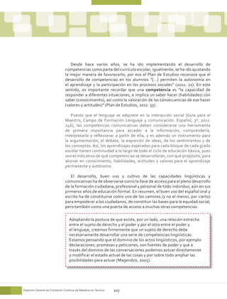 Desde hace varios años, se ha ido implementando el desarrollo de
                                competencias como parte del currículo escolar; igualmente, se ha ido ajustando
                                la mejor manera de favorecerlo; por eso el Plan de Estudios reconoce que el
                                desarrollo de competencias en los alumnos “[…] permiten la autonomía en
                                el aprendizaje y la participación en los procesos sociales” (2011: 21). En este
                                sentido, es importante recordar que una competencia es “la capacidad de
                                responder a diferentes situaciones, e implica un saber hacer (habilidades) con
                                saber (conocimiento), así como la valoración de las consecuencias de ese hacer
                                (valores y actitudes)” (Plan de Estudios, 2011: 33).

                                   Puesto que el lenguaje se adquiere en la interacción social (Guía para el
                                Maestro, Campo de Formación Lenguaje y comunicación. Español, 3º, 2011:
                                246), las competencias comunicativas deben considerarse una herramienta
                                de primera importancia para acceder a la información, comprenderla,
                                interpretarla y reflexionar a partir de ella, y es además un instrumento para
                                la argumentación, el debate, la expresión de ideas, de los sentimientos y de
                                los conceptos. Así, los aprendizajes esperados para cada bloque de cada grado
                                escolar tienen continuidad a lo largo de todo el ciclo de educación básica, pues
                                son el indicativo de qué competencias se desarrollarán, con qué propósito, para
                                abonar en conocimiento, habilidades, actitudes y valores para el aprendizaje
                                permanente y autónomo.

                                   El desarrollo, buen uso y cultivo de las capacidades lingüísticas y
                                comunicativas ha de observarse como la llave de acceso para el pleno desarrollo
                                de la formación ciudadana, profesional y personal de todo individuo, aún en sus
                                primeros años de educación formal. En resumen, el buen uso del español oral y
                                escrito ha de constituirse como uno de los caminos (y no el menor, por cierto)
                                para empoderar a los ciudadanos, de constituir las bases para la equidad social,
                                pero también como una puerta de acceso a muchas otras competencias:

                                   Adoptando la postura de que existe, por un lado, una relación estrecha
                                   entre el sujeto de derecho y el poder y por el otro entre el poder y
                                   el lenguaje, creemos firmemente que un sujeto de derecho debe
                                   necesariamente desarrollar una serie de competencias lingüísticas.
                                   Estamos pensando que el dominio de los actos lingüísticos, por ejemplo
                                   declaraciones, promesas y peticiones, son fuentes de poder y que a
                                   través del dominio de las conversaciones podemos actuar directamente
                                   y modificar el estado actual de las cosas y por sobre todo ampliar las
                                   posibilidades para actuar (Magendzo, 2005).




Dirección General de Formación Continua de Maestros en Servicio   107
 