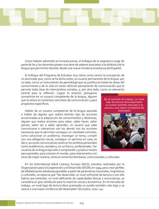 Como habrán advertido en la tarea previa, el enfoque de la asignatura exige de
     parte de las y los docentes poseer una serie de saberes asociados a la didáctica de la
     lengua que permitirán abordar desde una nueva mirada la enseñanza del Español.

        El enfoque del Programa de Estudios 2011 tiene como centro la concepción de
     un alumnado que, como se ha dicho antes, es usuario permanente de la lengua: por
     un lado, como un instrumento de aprendizaje que se justifica en todas las áreas del
     conocimiento y de la vida en tanto vehículo permanente de comunicación que le
     permite toda clase de intercambios sociales, y, por otro lado, como un elemento
     central para la reflexión. Lograr lo anterior, presupone
     convertirse en un usuario competente de la lengua, alguien
     que la utiliza en contextos concretos de comunicación y para      En el mercado de trabajo, un nivel
                                                                         bajo de lectura lleva acarreado
     propósitos específicos.                                            un sueldo también más bajo y se
                                                                          asocia a una mayor incidencia del
        Hablar de un usuario competente de la lengua equivale                      desempleo
     a hablar de alguien que realiza distinto tipo de acciones
     encaminadas a la adquisición de conocimientos y destrezas;
     alguien que realiza acciones para saber, saber hacer, saber
     pensar, saber ser y saber aprender; un usuario que sabe
     comunicarse e interactuar con los demás con las acciones
     necesarias que le permitan conseguir un resultado concreto,
     como solucionar un problema, investigar un tema, cumplir
     con una obligación social, conseguir un permiso en casa, es
     decir, acciones comunicativas tanto en los ámbitos personales
     como académicos, sociales y, en un futuro, profesionales. Ser
     usuarios de la lengua equivale a comprender y producir textos
     para aprender, para conocer el mundo, para relacionarlos con
     otros de mejor manera, tanto en entornos familiares, como sociales y culturales.

        En los International Adult Literacy Surveys (IALS), estudios realizados por la
     Organización para la Cooperación y el Desarrollo (OCDE) en 1994 para crear perfiles
     de alfabetización adulta equiparables a partir de parámetros nacionales, lingüísticos
     y culturales, se observa que “No desarrollar un nivel suficiente de lectura y con ello
     habría que entender, un nivel deficiente de capacidades léxicas y enunciativas, se
     considera un gran obstáculo para la inserción social y económica. En el mercado de
     trabajo, un nivel bajo de lectura lleva acarreado un sueldo también más bajo y se
     asocia a una mayor incidencia del desempleo” (Eurydice, 2002: 14).



Dirección General de Formación Continua de Maestros en Servicio   113
 