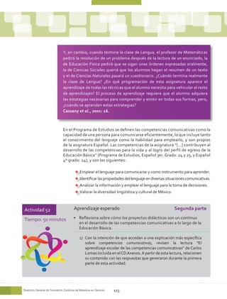 Y, en cambio, cuando termine la clase de Lengua, el profesor de Matemáticas
                              pedirá la resolución de un problema después de la lectura de un enunciado, la
                              de Educación Física pedirá que se sigan unas órdenes expresadas oralmente,
                              la de Ciencias Sociales querrá que los alumnos hagan el resumen de un texto
                              y el de Ciencias Naturales pasará un cuestionario. ¿Cuándo termina realmente
                              la clase de Lengua? ¿En qué programación de esta asignatura aparece el
                              aprendizaje de todas las técnicas que el alumno necesita para vehicular el resto
                              de aprendizajes? El proceso de aprendizaje requiere que el alumno adquiera
                              las estategias necesarias para comprender y emitir en todas sus formas, pero,
                              ¿cuándo se aprenden estas estrategias?
                              Cassany et al., 2001: 16.



                              En el Programa de Estudios se definen las competencias comunicativas como la
                              capacidad de una persona para comunicarse eficientemente, lo que incluye tanto
                              el conocimiento del lenguaje como la habilidad para emplearlo, y son propias
                              de la asignatura Español. Las competencias de la asignatura “[…] contribuyen al
                              desarrollo de las competencias para la vida y al logro del perfil de egreso de la
                              Educación Básica” (Programa de Estudios, Español 3er. Grado: 24 y 25, y Español
                              4º grado: 24), y son las siguientes:

                                           Emplear el lenguaje para comunicarse y como instrumento para aprender.
                                           Identificar las propiedades del lenguaje en diversas situaciones comunicativas.
                                           Analizar la información y emplear el lenguaje para la toma de decisiones.
                                           Valorar la diversidad lingüística y cultural de México.



Actividad 52                           Aprendizaje esperado                                          Segunda parte

Tiempo: 50 minutos                     •	 Reflexiona sobre cómo los proyectos didácticos son un continuo
                                          en el desarrollo de las competencias comunicativas a lo largo de la
                                          Educación Básica.

                                           1)	 Con la intención de que accedan a una explicación más específica
                                               sobre competencias comunicativas, revisen la lectura “El
                                               aprendizaje escolar de las competencias comunicativas” de Carlos
                                               Lomas incluida en el CD Anexos. A partir de esta lectura, relacionen
                                               su contenido con las respuestas que generaron durante la primera
                                               parte de esta actividad.




Dirección General de Formación Continua de Maestros en Servicio   115
 