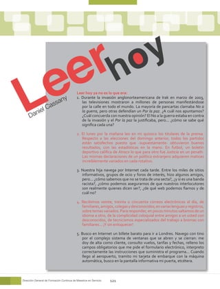 Leer hoy ya no es lo que era:
                            n    y         1. Durante la invasión anglonorteamericana de Irak en marzo de 2003,

                      a ssa                   las televisiones mostraron a millones de personas manifestándose

            e   lC                            por la calle en todo el mundo. La mayoría de pancartas clamaba No a
        ani
                                              la guerra, pero otras defendían un Por la paz. ¿A cuál nos apuntamos?
     D                                        ¿Cuál concuerda con nuestra opinión? El No a la guerra estaba en contra
                                              de la invasión y el Por la paz la justificaba, pero... ¿cómo se sabe qué
                                              significa cada una?

                                           2. El lunes por la mañana leo en mi quiosco los titulares de la prensa.
                                              Respecto a las elecciones del domingo anterior, todos los partidos
                                              están satisfechos puesto que -supuestamente- obtuvieron buenos
                                              resultados, con las estadísticas en la mano. En futbol, un boletín
                                              deportivo califica de Atraco lo que para otro fue Justicia en un penalti.
                                              Las mismas declaraciones de un político extranjero adquieren matices
                                              increíblemente variados en cada rotativo.

                                           3. Nuestra hija navega por Internet cada tarde. Entre los miles de sitios
                                              informativos, grupos de ocio y foros de interés, hizo algunos amigos,
                                              pero... ¿cómo sabemos que no se trata de una secta?, ¿y si es una banda
                                              racista?, ¿cómo podemos asegurarnos de que nuestros interlocutores
                                              son realmente quienes dicen ser?, ¿de qué web podemos fiarnos y de
                                              cuál no?

                                           4. Recibimos veinte, treinta o cincuenta correos electrónicos al día, de
                                              familiares, amigos, colegas y desconocidos; en varias lenguas y registros,
                                              sobre temas variados. Para responder, en pocos minutos saltamos de un
                                              idioma a otro, de la complicidad coloquial entre amigos a un usted con
                                              desconocidos, de tecnicismos especializados del trabajo a bromas con
                                              familiares... ¡Y sin enloquecer!

                                           5. Busco en Internet un billete barato para ir a Londres. Navego con tino
                                              por el complejo sistema de ventanas que se abren y se cierran: me
                                              doy de alta como cliente, consulto vuelos, tarifas y fechas, relleno los
                                              campos obligatorios que me pide el formulario electrónico, interpreto
                                              correctamente las instrucciones que suministra el programa... Cuando
                                              llego al aeropuerto, tramito mi tarjeta de embarque con la máquina
                                              automática, busco en la pantalla informativa mi puerta, etcétera.



Dirección General de Formación Continua de Maestros en Servicio   121
 