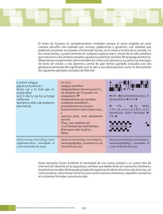El texto de Cassany es verdaderamente revelador porque el autor engloba en unos
                       cuantos párrafos una realidad que vivimos, padecemos y gozamos; una realidad que
                       podemos encontrar en el patio a la hora del recreo, en la mesa a la hora de la comida, en
                       los restaurantes, y prácticamente en cualquier espacio real o virtual de la vida cotidiana
                       que reacciona a los cambios sociales y ajusta sus prácticas sociales del lenguaje al entorno.
                       Observemos simplemente cómo escriben los niños y los jóvenes a sus pares los mensajes
                       de texto de celular y nos daremos cuenta de que hemos quedado excluidos (así sea
                       generacionalmente) del significado que le dan a sus abreviaciones como lo demuestran
                       los siguientes ejemplos tomados de Internet:


k 0nda k milagr0                               eiт eiт!(:                                   .•°•.█║▌│  █│║▌
jaja ps y0 t3 diria la 7                       ααqqqii ααиddoo                          ║││█║▌ │║║█║██║║█║
k0m0 v3z y tu kual jaja sic                    deejjααиdoooттee мiii poosттт;;          ██║║█║.♥! •°•.
pu3d3 sab3r                                    iiα sααbees qq’ iO pααяα тнii
av3r k dia t3 v30 k3 ya t3ng0                  siieмpяee!;) !♥                          ♥! •°•. ESZA’tttHU’AntSzii_’S
ratill0 kn0                                    eesppeeeяooo qq’ ααиdees                 sEnSuAlOnA.♥! •°•.
kamara t3 r0las y aki andam0s                  soopeeeя pααdяeee!...
para l0kc3a                                    ккooiidααтee мuussнooo                   ♥!   •°•.       Yy   MiiSs
                                               & pooятαααтe maal zokee ooкк;;           iiNiiGuAaLAaBbLeSs
                                               (:                                       aAmIiGaSz lUdYi BoOnIyK ♥!
                                               ωeenoo pooz тнee eezpeeяoo               •°•.
                                               eeи мii
                                               fℓog,, iiαα zααbeez qq’                  ▀▄▀▄▀▄▀▄▀▄..                  _
                                               ттuн fiiямαα eez яeeciibiidαα,           BoOnIySzHaA_                  ▀
                                               Biieи pooz мee larghoo...                ▄▀▄▀▄▀▄▀▄
                                               Bααii;

(http://www.metroflog.com/                     (http://www.fotolog.com/materia_         (http://www.fotolog.com/materia_
nightmare-bfmv, consultado el                  veinte09/90846692, consultado el 17 de   veinte09/90846692, consultado el
17 de noviembre de 2010)                       noviembre de 2010)                       17 de noviembre de 2010)




                       Estos ejemplos hacen evidente la necesidad de una nueva actitud y un nuevo tipo de
                       intervención docente en la asignatura, cambios que deben tener en cuenta los intereses y
                       las prácticas sociales del lenguaje propias de la generación de los alumnos y las alumnas, así
                       como enseñar a discriminar entre los usos comunicativos cotidianos y aquellos necesarios
                       en contextos formales como la escuela.




Dirección General de Formación Continua de Maestros en Servicio   123
 