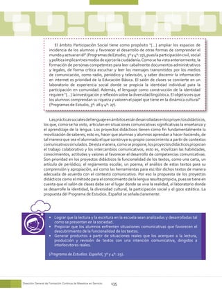 El ámbito Participación Social tiene como propósito “[…] ampliar los espacios de
                    incidencia de los alumnos y favorecer el desarrollo de otras formas de comprender el
                    mundo y actuar en él” (Programas de Estudio, 3º y 4º: 27), pues la participación civil, social
                    y política implican tres modos de ejercer la ciudadanía. Como se ha visto anteriormente, la
                    formación de personas competentes para leer cabalmente documentos administrativos
                    y legales, de forma crítica escuchar y leer los mensajes transmitidos por los medios
                    de comunicación, como radio, periódico y televisión, y saber discernir la información
                    en internet es prioridad de la Educación Básica. El salón de clases se convierte en un
                    laboratorio de experiencia social donde se propicia la identidad individual para la
                    participación en comunidad. Además, el lenguaje como construcción de la identidad
                    requiere “[…] la investigación y reflexión sobre la diversidad lingüística. El objetivo es que
                    los alumnos comprendan su riqueza y valoren el papel que tiene en la dinámica cultural”
                    (Programas de Estudio, 3º: 28 y 4º: 27).


                    Las prácticas sociales del lenguaje en ámbitos están desarrolladas en los proyectos didácticos,
                los que, como se ha visto, articulan en situaciones comunicativas significativas la enseñanza y
                el aprendizaje de la lengua. Los proyectos didácticos tienen como fin fundamentalmente la
                movilización de saberes, esto es, hacer que alumnas y alumnos aprendan a hacer haciendo, de
                tal manera que sea el alumnado el que construya su propio conocimiento a partir de contextos
                comunicativos simulados. De esta manera, como se propone, los proyectos didácticos propician
                el trabajo colaborativo y los intercambios comunicativos, esto es, movilizan las habilidades,
                conocimientos, actitudes y valores al favorecer el desarrollo de competencias comunicativas.
                Son prioridad en los proyectos didácticos la funcionalidad de los textos, como una carta, un
                artículo de periódico, el reglamento escolar, un poema; el análisis de estos textos para su
                comprensión y apropiación, así como las herramientas para escribir dichos textos de manera
                adecuada de acuerdo con el contexto comunicativo. Por eso la propuesta de los proyectos
                didácticos como el método para el conocimiento de la lengua resulta propicia, pues se tiene en
                cuenta que el salón de clases debe ser el lugar donde se viva la realidad, el laboratorio donde
                se desarrolle la identidad, la diversidad cultural, la participación social y el goce estético. La
                propuesta del Programa de Estudios. Español se señala claramente:




                    •	 Lograr que la lectura y la escritura en la escuela sean analizadas y desarrolladas tal
                       como se presentan en la sociedad.
                    •	 Propiciar que los alumnos enfrenten situaciones comunicativas que favorecen el
                       descubrimiento de la funcionalidad de los textos.
                    •	 Generar productos a partir de situaciones reales que los acerquen a la lectura,
                       producción y revisión de textos con una intención comunicativa, dirigidos a
                       interlocutores reales.

                    (Programa de Estudios. Español, 3º y 4º: 29).




Dirección General de Formación Continua de Maestros en Servicio   135
 