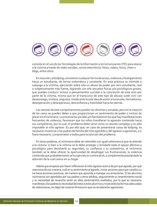 consiste en el uso de las Tecnologías de la Información y la Comunicación (TIC) para atacar
                            a la víctima a través de redes sociales, correo electrónico, fotos, videos, foros, chats o
                            blogs, entre otros.

                               En resumen, el bullying, consiste en cualquier forma de acoso, violencia u hostigamiento
                            hacia un estudiante, de forma sistemática y constante. En esta práctica se intimida o
                            subyuga a la víctima, ejerciendo sobre ella un abuso de poder por otro estudiante, real
                            o subjetivamente más fuerte, logrando con ello secuelas físicas y/o psicológicas graves,
                            que pueden conducir incluso a pensamientos suicidas o la concreción de este acto por
                            parte de la víctima, misma que en el transcurso de este tipo de abusos suele vivir con
                            desasosiego, tristeza, angustia, miedo ante la sola idea de asistir a la escuela, hermetismo,
                            desesperación y desesperanza, desconfianza y hostilidad hacia los demás.

                               Las razones de este comportamiento pueden ser distintas y variadas, pero en la mayoría
                            de los casos se pueden deber a que proporcionan un sentimiento de poder o incluso de
                            placer en el victimario. Los escenarios sociales y/o familiares en los que hay manifestaciones
                            frecuentes de violencia, favorecen que los niños transfieran la agresión contenida hacia
                            sus compañeros, por lo cual, el problema debe verse como un asunto complejo y no sólo
                            imputable al niño agresor. Es por ello que, en caso de presentarse casos de bullying, es
                            necesario involucrar a los padres de familia del niño agredido y del agresor o agresores, y si
                            fuera necesario, comprometer a todos para la solución del problema.

                                En otras palabras, el victimario debe ser atendido con igual vehemencia que se atiende
                            a la víctima: si bien a la víctima se le debe proteger y brindarle todo el apoyo afectivo y
                            psicológico para devolverle su seguridad, su confianza y su autoestima, al victimario
                            también se le debe ofrecer la oportunidad de desahogar sus frustraciones, la violencia
                            contenida que probablemente se ha ejercido en contra de él, o simplemente prestándole la
                            atención de la cual carece en su hogar.

                                Habría que empezar por hacer reflexionar al niño-agresor acerca de por qué agrede, por qué
                            reacciona de esa manera, cuál es su sentimiento al agredir; iniciar acciones para que canalice su
                            ira hacia acciones positivas, de manera que aprenda a manejar sus emociones. Si los alumnos
                            victimarios son agredidos por sus padres u otros adultos, seguramente su resentimiento social
                            y su necesidad de revancha serán en ellos sentimientos exaltados, por lo que es necesario
                            manifestar a los padres la necesidad de tratar a estos alumnos y mostrarles las formas adecuadas
                            de relacionarse, sin dejar de mostrar firmeza en que no se tolerarán agresiones.



Dirección General de Formación Continua de Maestros en Servicio   12
 