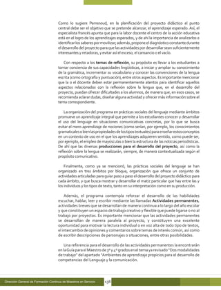 Como lo sugiere Perrenoud, en la planificación del proyecto didáctico el punto
                                     central debe ser el objetivo que se pretende alcanzar, el aprendizaje esperado. Así, el
                                     especialista francés apunta que para la labor docente el centro de la acción educativa
                                     está en el logro de los aprendizajes esperados, y de ahí la importancia de analizarlos e
                                     identificar los saberes por movilizar; además, propone el diagnóstico constante durante
                                     el desarrollo del proyecto para que las actividades por desarrollar sean suficientemente
                                     interesantes y retadoras, y evitar así el exceso, el cansancio o el vacío.

                                        Con respecto a los temas de reflexión, su propósito es llevar a los estudiantes a
                                     tomar conciencia de sus capacidades lingüísticas, a iniciar y ampliar su conocimiento
                                     de la gramática, incrementar su vocabulario y conocer las convenciones de la lengua
                                     escrita (como ortografía y puntuación), entre otros aspectos. Es importante mencionar
                                     que la o el docente deben estar permanentemente atentos para identificar aquellos
                                     aspectos relacionados con la reflexión sobre la lengua que, en el desarrollo del
                                     proyecto, puedan ofrecer dificultades a los alumnos, de manera que, en esos casos, se
                                     recomienda aclarar dudas, diseñar alguna actividad y ofrecer más información sobre el
                                     tema correspondiente.

                                         La organización del programa en prácticas sociales del lenguaje mediante ámbitos
                                     promueve un aprendizaje integral que permite a los estudiantes conocer y desarrollar
                                     el uso del lenguaje en situaciones comunicativas concretas, por lo que se busca
                                     evitar el mero aprendizaje de nociones (como serían, por ejemplo, los conocimientos
                                     gramaticales o bien las propiedades de los tipos textuales) para enseñar estos conceptos
                                     en un contexto de uso en el que los aprendizajes adquieren sentido, como puede ser,
                                     por ejemplo, el empleo de mayúsculas o bien la estructura de las noticias periodísticas.
                                     De ahí que las diversas producciones para el desarrollo del proyecto, así como la
                                     reflexión sobre la lengua se realizarán, siempre, de manera contextualizada según el
                                     propósito comunicativo.

                                         Finalmente, como ya se mencionó, las prácticas sociales del lenguaje se han
                                     organizado en tres ámbitos por bloque, organización que ofrece un conjunto de
                                     actividades articuladas para guiar paso a paso el desarrollo del proyecto didáctico para
                                     cada ámbito, y que busca mostrar y desarrollar el matiz particular que hay entre las y
                                     los individuos y los tipos de texto, tanto en su interpretación como en su producción.

                                         Además, el programa contempla reforzar el desarrollo de las habilidades
                                     escuchar, hablar, leer y escribir mediante las llamadas Actividades permanentes,
                                     actividades breves que se desarrollan de manera continua a lo largo del año escolar
                                     y que constituyen un espacio de trabajo creativo y flexible que puede ligarse o no al
                                     trabajo por proyectos. Es importante mencionar que las actividades permanentes
                                     se desarrollan de manera paralela al proyecto, y constituyen una excelente
                                     oportunidad para motivar la lectura individual o en voz alta de todo tipo de textos,
                                     el intercambio de opiniones y comentarios sobre temas de interés común, así como
                                     de escribir descripciones de personajes o situaciones, entre otras posibilidades.

                                         Una referencia para el desarrollo de las actividades permanentes la encontrarán
                                     en la Guía para el Maestro de 3º y 4º grados en el tema ya revisado “Dos modalidades
                                     de trabajo” del apartado “Ambientes de aprendizaje propicios para el desarrollo de
                                     competencias del Lenguaje y la comunicación.




Dirección General de Formación Continua de Maestros en Servicio   138
 