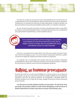 Para abrir los canales de comunicación sería recomendable que la escuela hiciera una
                 campaña de denuncia contra el bullying o cualquier otra forma de acoso, que se impartieran
                 conferencias y se canalicen los casos que se vayan detectando, sin dejar de atender una
                 denuncia hasta cerciorarse de que el problema esté resuelto y sin restarles importancia.

                    En caso de que la escuela o el maestro se sientan superados para tratar un caso difícil
                 de violencia, será siempre deseable orientar a los padres del victimario con un profesional
                 que pueda atender la problemática y cortar el problema de raíz.




                                  Si no se observa el problema de forma integral, lo más probable
                                   es que después de una acción por parte de la escuela, éste se
                                  mitigue o cese por un tiempo, pero muy probablemente resurja
                                            más adelante, incluso con mayor intensidad.




                    Asimismo, será necesario dar seguimiento a los niños que en algún momento hayan
                 sido víctimas de bullying, ya que, si no se les ofrecen las garantías suficientes, pueden
                 convertirse en objeto de venganzas por haber acusado a sus agresores.

                    En cualquier caso, lo importante será prevenir este tipo de conductas, detenerlas
                 inmediatamente una vez que se detectan y propiciar en el contexto escolar un ambiente
                 de convivencia sin violencia, como se verá en los apartados siguientes.




                  Bullying, un fenómeno preocupante
                 El hecho de contar con un solo caso de bullying en un centro escolar es ya un factor de
                 preocupación, ya que en el marco de convivencia que debe establecerse en los planteles
                 educativos, este tipo de prácticas debieran ser inaceptables y atendidas desde los
                 primeros síntomas y en el mejor de los casos, trabajar el asunto de manera transversal
                 para prevenirlas.

                    Las cifras que nos revelan distintos estudios son alarmantes: “El 40% de los niños
                 que acude a las escuelas en México ha sido víctima del bullying, el cual tan sólo en el
                 Distrito Federal llevó al suicidio a 190 niños en el 2009” (El Economista; 2010).




Dirección General de Formación Continua de Maestros en Servicio   13
 