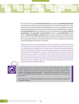 Si el maestro sólo utiliza el error para sancionar a los alumnos, está desaprovechando
                            la riqueza de retroalimentación que la gestión del error le puede proporcionar como
                            instrumento principal de evidencia de aprendizaje. Los alumnos aprenden a aprender
                            cuando se percatan de cuál es el error, qué tipo de error es y la posibilidad de corregirlo;
                            el error gestionado desde esa perspectiva sirve como experiencia que fija y refuerza
                            aprendizajes, da progresión al conocimiento (saber) y al procedimiento (saber
                            hacer), y abona en actitudes y valores (saber ser); por el contrario, la simple anotación
                            del error como mala calificación sólo prejuicia al alumno respecto de la construcción
                            de su propio aprendizaje, y evita el placer del conocimiento y su adquisición adecuada
                            para el aprendizaje permanente y autónomo.

                            La gestión del error invita al profesorado a buscar el beneficio que proporcionan los
                            errores para motivar al alumnado a descubrir el porqué de su inadecuación. Los errores
                            son indicadores de los obstáculos con los que se ha enfrentado el razonamiento de los
                            alumnos, y el reto para el maestro es comprender las causas y encaminar a los alumnos
                            a descubrir de forma significativa, lógica y comprensible qué los ha llevado hasta ahí
                            y qué hacer para corregir. Los estudiantes con mayor aprovechamiento no son los
                            que no cometen errores; por el contrario, el aprovechamiento se potencia cuando el
                            alumnado comprende que es lógico cometer errores, y que tal hecho le da la capacidad
                            de reconocerlos y corregirlos. Así, en el ejemplo aquí desarrollado se estimula a los
                            profesores a utilizar la gestión del error.


                      La o el docente pide a los equipos que entreguen el primer borrador de su trabajo e
                      identifica cuáles son los errores más comunes, los marca y regresa a cada equipo sus
                      escritos. Después de identificarlos realiza una exposición con todo el grupo a la que
                      nombra: “probables errores al escribir” y realiza la diferenciación entre los tipos de
                      errores: los probables errores pueden ser: ortográficos, de contenido o de estructura
                      de la noticia.

                      Al terminar pide a los equipos identificar sus errores, y cómo los pueden corregir para
                      la segunda entrega.




Dirección General de Formación Continua de Maestros en Servicio   153
 