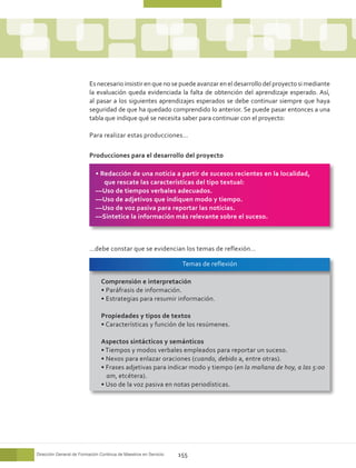 Es necesario insistir en que no se puede avanzar en el desarrollo del proyecto si mediante
                          la evaluación queda evidenciada la falta de obtención del aprendizaje esperado. Así,
                          al pasar a los siguientes aprendizajes esperados se debe continuar siempre que haya
                          seguridad de que ha quedado comprendido lo anterior. Se puede pasar entonces a una
                          tabla que indique qué se necesita saber para continuar con el proyecto:

                          Para realizar estas producciones…

                          Producciones para el desarrollo del proyecto

                             • Redacción de una noticia a partir de sucesos recientes en la localidad,
                                que rescate las características del tipo textual:
                             ––Uso de tiempos verbales adecuados.
                             ––Uso de adjetivos que indiquen modo y tiempo.
                             ––Uso de voz pasiva para reportar las noticias.
                             ––Sintetice la información más relevante sobre el suceso.



                          …debe constar que se evidencian los temas de reflexión…

                                                                   Temas de reflexión

                               Comprensión e interpretación
                               • Paráfrasis de información.
                               • Estrategias para resumir información.

                               Propiedades y tipos de textos
                               • Características y función de los resúmenes.

                               Aspectos sintácticos y semánticos
                               • Tiempos y modos verbales empleados para reportar un suceso.
                               • Nexos para enlazar oraciones (cuando, debido a, entre otras).
                               • Frases adjetivas para indicar modo y tiempo (en la mañana de hoy, a las 5:00
                                 am, etcétera).
                               • Uso de la voz pasiva en notas periodísticas.




Dirección General de Formación Continua de Maestros en Servicio   155
 