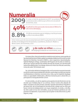 En 2009, un total de 190 jóvenes en el D.F. se suicidaron a
                                                consecuencia de la violencia que sufrían en la escuela (El
                                                Economista; 2010)

                                                El 40% de los niños que acude a las escuelas en México ha
                                                sido víctima del bullying


                                                El 8.8% de estudiantes ejercen bullying a nivel de primarias
                                                y 5.6% en secundarias (INEE)


                    Entre marzo y junio de 2010 se presentaron [en el D.F.] 13,633 denuncias, la mayoría
                    de ellas en las delegaciones Azcapotzalco, Cuauhtémoc, Gustavo A. Madero y
                    Benito Juárez (El Economista; 2010)


                                                             3 de cada 10 niños son víctimas
                                                          del bullying (Fundación en movimiento; 2011)


                                               Con estas cifras, el tema ha atraído la mirada de varios sectores, preocupando a la
                                           Secretaría de Educación Pública, gobiernos estatales y federal, así como a laComisión
                                           Nacional de Derechos Humanos (CNDH) y otros organismos descentralizados.
                                           Gabriela Rodríguez Zúñiga, coordinadora del Programa de Escuelas sin Violencia,
                                           afirma que “aunque siempre han existido este tipo de acciones, era más frecuente
                                           verlas entre adolescentes, sin embargo, ahora se ve más en los niños de nueve años,
                                           incluso de cuatro” (El Universal; 2010).

                                               Ser víctima de maltrato en la etapa escolar, en el momento en que precisamente
                                           se está formando la personalidad del individuo, podría dejar secuelas que estarían
                                           manifestándose en distintos momentos de su vida y que le impedirán desplegar
                                           todas sus capacidades intelectuales y afectivas necesarias para su desarrollo y su
                                           participación en búsqueda del bien común.

                                               En este sentido, uno de los aspectos preocupantes de este fenómeno son las
                                           secuelas que el bullying deja en sus víctimas, incluso muchos años después de
                                           haber concluido la escuela primaria. Estudios recientes del Instituto Psiquiátrico
                                           de Nueva York, de la Universidad de Columbia (EUA), señalan que los niños que
                                           fueron víctimas de bullying tienen una mayor propensión al suicidio, y de ellos,
                                           las niñas suelen ser las más vulnerables, ya que por factores genéticos son más
                                           proclives a la depresión, lo que produce que se quiten la vida antes de los 25 años
                                           (Aguirre; 2009).



Dirección General de Formación Continua de Maestros en Servicio     14
 