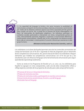 […] la capacidad del lenguaje le brinda a los seres humanos la posibilidad de
                            comunicarse y compartir con los otros sus ideas, creencias, emociones y sentimientos
                            por medio de los distintos sistemas sígnicos que dicha capacidad permite generar
                            para cumplir con tal fin. Así, a través de un proceso de acción intersubjetiva –es
                            decir, de intercambio de significados subjetivos–, los individuos participan en
                            contextos sociales particulares e interactúan con otros, compartiendo puntos de
                            vista, intercambiando opiniones, llegando a consensos o reconociendo diferencias,
                            construyendo conocimientos, creando arte, en fin, propiciando una dinámica propia
                            de la vida en comunidad y construyendo el universo cultural que caracteriza a cada
                            grupo humano.
                                                     (Ministerio de Educación Nacional de Colombia, 2006:20)


                        Los estándares curriculares de Español permiten articular los contenidos primordiales del
                        campo de formación con el fin de ir siguiendo la línea de progresión para el desarrollo
                        de las competencias comunicativas. Así, para la educación básica los estándares integran
                        elementos que modelan las competencias comunicativas con el fin de que las y los
                        estudiantes usen con eficacia el lenguaje como herramienta de comunicación para seguir
                        aprendiendo (aprendizaje autónomo).

                           Como se anota en los Programas de Estudio (3º y 4º, 2011: 17), los estándares para
                        Español se agrupan en cinco componentes; cada uno de estos componentes refiere y
                        refleja aspectos centrales de los programas de estudio para cada campo de formación:

                            • Procesos de lectura e interpretación de textos.
                            • Producción de textos escritos.
                            • Producción de textos orales y participación en eventos comunicativos.
                            • Conocimiento de las características, función y uso del lenguaje.
                            • Actitudes hacia el lenguaje.




Dirección General de Formación Continua de Maestros en Servicio   158
 