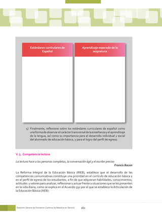 Estándares curriculares de                          Aprendizaje esperado de la
                      Español                                            asignatura




          5)	 Finalmente, reflexione sobre los estándares curriculares de español como
              una forma de observar el carácter transversal de la enseñanza y el aprendizaje
              de la lengua, así como su importancia para el desarrollo individual y social
              del alumnado de educación básica, y para el logro del perfil de egreso.



V. 5. Competencia lectora

La lectura hace a las personas completas, la conversación ágil y el escribir preciso
                                                                                         Francis Bacon

La Reforma Integral de la Educación Básica (RIEB), establece que el desarrollo de las
competencias comunicativas constituye una prioridad en el currículo de educación básica y
en el perfil de egreso de los estudiantes, a fin de que adquieran habilidades, conocimientos,
actitudes y valores para analizar, reflexionar y actuar frente a situaciones que se les presenten
en la vida diaria, como se explica en el Acuerdo 592 por el que se establece la Articulación de
la Educación Básica (AEB):




Dirección General de Formación Continua de Maestros en Servicio   161
 