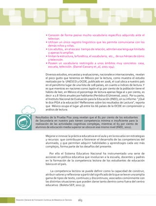 •	 Conocen de forma pasiva mucho vocabulario específico adquirido ante el
                                    televisor.
                                 •	 Utilizan un único registro lingüístico que les permite comunicarse con los
                                    demás niños y niñas.
                                 •	 Los adultos, en el escaso tiempo de relación, admiten ese lenguaje limitado
                                    y apenas lo amplían.
                                 •	 Imitan la estructura, la fonética, el vocabulario, etc., de sus héroes de cómic
                                    y televisión.
                                 •	 Poseen un vocabulario restringido a unos ámbitos muy concretos: casa,
                                    escuela, televisión. (Daniel Cassany et.,al, 2001:194).

                                 Diversos estudios, encuestas y evaluaciones, nacionales e internacionales, revelan
                                 el poco gusto que tenemos en México por la lectura, como muestra el estudio
                                 realizado por la UNESCO y OCDE, publicado en 2006, el cual ubica a nuestro país
                                 en el penúltimo lugar de una lista de 108 países, en cuanto a índices de lectura. Y
                                 es que mientras en naciones como Japón el 91 por ciento de la población tiene el
                                 hábito de leer, en México el porcentaje de lectura apenas llega al 2 por ciento, es
                                 decir a 2.8 libros anuales por habitante (Periódico El Universal, 2007). Por su parte,
                                 el Instituto Nacional de Evaluación para la Educación (INEE), en su informe: “¿Qué
                                 le dice PISA a la educación? Reflexiones sobre los resultados de Lectura”, reporta
                                 que México ocupa el lugar 48 entre los 66 países de la OCDE en comprensión y
                                 análisis de lectura.

                      Resultados de la Prueba Pisa 2009 revelan que el 81 por ciento de los estudiantes
                      de Secundaria en nuestro país tienen competencia mínima e insuficiente para la
                      realización de las actividades cognitivas complejas, mientras el 63 por ciento de
                      alumnos de educación media superior se ubica en ese mismo nivel (INEE, 2011).


                                 Mejorar e innovar la práctica educativa en el aula y en la escuela con estrategias
                                 y recursos que contribuyan a favorecer el desarrollo de las competencias del
                                 alumnado, y que permitan adquirir habilidades y aprendizajes cada vez más
                                 complejos, forma parte de los desafíos del presente.

                                    Por ello el Sistema Educativo Nacional ha instrumentado una serie de
                                 acciones en política educativa que involucran a la escuela, docentes y padres
                                 en la formación de la competencia lectora de los estudiantes de educación
                                 básica en el país.

                                     La competencia lectora se puede definir como la capacidad de construir,
                                 atribuir valores y reflexionar a partir del significado de lo que se lee en una amplia
                                 gama de tipos de texto, continuos y discontinuos, asociados comúnmente con
                                 las distintas situaciones que pueden darse tanto dentro como fuera del centro
                                 educativo (Boleta SEP, 2011:3).



Dirección General de Formación Continua de Maestros en Servicio   163
 