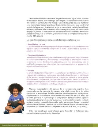 La comprensión lectora es una de las grandes metas a lograr en los alumnos
                                      de educación básica. Sin embargo, para llegar a la comprensión el alumno
                                      debe antes lograr la suficiente fluidez y velocidad cuando lee para mantener
                                      en la memoria de trabajo la cantidad de elementos necesarios para construir el
                                      sentido de la oración. Una vez que actúa la memoria de trabajo, las palabras,
                                      números, gráficas o relaciones entre ellos que registra, pasan a la memoria de
                                      largo plazo, donde se relacionan con los conocimientos existentes. (Manual de
                                      procedimientos para el fomento y la valoración de la competencia lectora en
                                      el aula, SEP, 2011:3)

                                      Las tres dimensiones que componen la Competencia lectora son:

                                      • Velocidad de Lectura
                                      Es la habilidad del alumno para pronunciar palabras escritas en un determinado
                                      lapso de tiempo intentando comprender lo leído. La velocidad se expresa en
                                      palabras por minuto.

                                      • Comprensión Lectora
                                       Es la habilidad del alumno para entender el lenguaje escrito; implica obtener
                                      la esencia del contenido, relacionando e integrando la información leída en
                                      un conjunto menor de ideas más abstractas, pero más abarcadoras, para lo
                                      cual los lectores derivan inferencias, hacen comparaciones, se apoyan en la
                                      organización del texto, etc.

                                      • Fluidez
                                      Es la habilidad del alumno para leer en voz alta con la entonación, ritmo, fraseo
                                      y pausas apropiadas que indican que los estudiantes entienden el significado
                                      de la lectura, aunque ocasionalmente tengan que detenerse para reparar
                                      dificultades de comprensión (una palabra o la estructura de una oración). La
                                      fluidez lectora implica dar una inflexión de voz adecuada al contenido del texto
                                      respetando las unidades de sentido y puntuación.

                                          Algunos investigadores del campo de la neurociencia cognitiva han
                                      encontrado que la memoria de trabajo, a la edad en que las y los niños
                                      comienzan el aprendizaje de la lectura dura aproximadamente 12 segundos,
                                      y conforme van creciendo se va incrementando hasta los 18 o 20 años. Por
                                      lo tanto, para que el alumno logre la comprensión de los diferentes tipos de
                                      texto adecuados al grado escolar que cursa, y otro tipo de lecturas las cuales le
                                      gustan o requiere en su vida diaria, debe poder leer con una fluidez y velocidad
                                      mínima, la cual debe ser creciente con la edad (Manual de procedimientos para
                                      el fomento y la valoración de la competencia lectora en el aula, SEP, 2011:3)

                                        Entre las estrategias desarrolladas para fomentar y fortalecer esta
                                      competencia se encuentran las siguientes:




Dirección General de Formación Continua de Maestros en Servicio   164
 