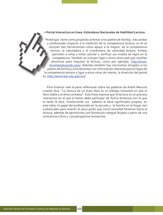 • Portal interactivo en línea: Estándares Nacionales de Habilidad Lectora

                                       Portal que tiene como propósito orientar a los padres de familia, educandos
                                         y profesorado respecto a la medición de la competencia lectora, en él se
                                          incluyen dos herramientas como apoyo a la mejora de la competencia
                                            lectora: la calculadora y el cronómetro de velocidad lectora. Ambos
                                              permiten a niñas y niños calcular y verificar sus niveles de logro en la
                                              competencia. También se incluyen ligas a otros sitios web que resultan
                                             atractivos para impulsar la lectura, como por ejemplo: http://www.
                                           divierteteleyendo.com/. Además también hay micrositios dirigidos a los
                                         padres de familia y a los docentes con información relevante para el logro de
                                      la competencia lectora y ligas a otros sitios de interés, la dirección del portal
                                     es: http://www.leer.sep.gob.mx/


                                         Para finalizar vale la pena reflexionar sobre las palabras de André Maurois
                                     cuando dice: “La lectura de un buen libro es un diálogo incesante en que el
                                     libro habla y el alma contesta”. Esta frase expresa que la lectura es un proceso
                                     interactivo en el que el lector debe participar de forma dinámica con lo que
                                     el texto le dice, involucrando sus saberes le dará significados propios, en
                                     esta labor el papel del profesorado en la escuela y la familia en el hogar son
                                     sustanciales para revertir el poco gusto que como sociedad tenemos hacia la
                                     lectura, además de permitirnos una formación integral forjada a partir de una
                                     conciencia crítica y una perspectiva humanista.




Dirección General de Formación Continua de Maestros en Servicio   168
 
