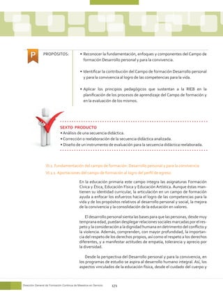 PROPÓSITOS:                  •	 Reconocer la fundamentación, enfoques y componentes del Campo de
                                                formación Desarrollo personal y para la convivencia.

                                             •	 Identificar la contribución del Campo de formación Desarrollo personal
                                                y para la convivencia al logro de las competencias para la vida.

                                             •	 Aplicar los principios pedagógicos que sustentan a la RIEB en la
                                                planificación de los procesos de aprendizaje del Campo de formación y
                                                en la evaluación de los mismos.




                             SEXTO PRODUCTO	
                             • Análisis de una secuencia didáctica.
                             • Corrección o reelaboración de la secuencia didáctica analizada.
                             • Diseño de un instrumento de evaluación para la secuencia didáctica reelaborada.



                  VI.1. Fundamentación del campo de formación: Desarrollo personal y para la convivencia
                  VI.1.1. Aportaciones del campo de formación al logro del perfil de egreso

                                            En la educación primaria este campo integra las asignaturas Formación
                                            Cívica y Ética, Educación Física y Educación Artística. Aunque éstas man-
                                            tienen su identidad curricular, la articulación en un campo de formación
                                            ayuda a enfocar los esfuerzos hacia el logro de las competencias para la
                                            vida y de los propósitos relativos al desarrollo personal y social, la mejora
                                            de la convivencia y la consolidación de la educación en valores.

                                                El desarrollo personal sienta las bases para que las personas, desde muy
                                            temprana edad, puedan desplegar relaciones sociales marcadas por el res-
                                            peto y la consideración a la dignidad humana en detrimento del conflicto y
                                            la violencia. Además, comprenden, con mayor profundidad, la importan-
                                            cia del respeto de los derechos propios, así como el respeto a los derechos
                                            diferentes, y a manifestar actitudes de empatía, tolerancia y aprecio por
                                            la diversidad.

                                               Desde la perspectiva del Desarrollo personal y para la convivencia, en
                                            los programas de estudio se aspira al desarrollo humano integral. Así, los
                                            aspectos vinculados de la educación física, desde el cuidado del cuerpo y



Dirección General de Formación Continua de Maestros en Servicio   171
 