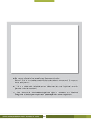 4)	 De manera voluntaria, lean ante el grupo algunas experiencias.
                  	 Después de la lectura, realicen una ronda de comentarios en grupo a partir de preguntas
                      como las siguientes:

                  a)	 ¿Cuál es la importancia de la intervención docente en la formación para el desarrollo
                      personal y para la convivencia?

                  b)	 ¿Cómo contribuye el campo Desarrollo personal y para la convivencia en la formación
                      integral del alumnado y en el logro de los aprendizajes de la educación primaria?




Dirección General de Formación Continua de Maestros en Servicio   176
 