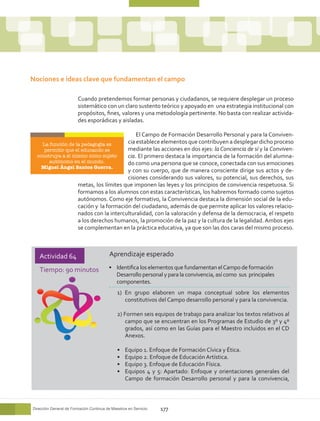Nociones e ideas clave que fundamentan el campo

                        Cuando pretendemos formar personas y ciudadanos, se requiere desplegar un proceso
                        sistemático con un claro sustento teórico y apoyado en una estrategia institucional con
                        propósitos, fines, valores y una metodología pertinente. No basta con realizar activida-
                        des esporádicas y aisladas.

                                           El Campo de Formación Desarrollo Personal y para la Conviven-
    La función de la pedagogía es      cia establece elementos que contribuyen a desplegar dicho proceso
     permitir que el educando se       mediante las acciones en dos ejes: la Conciencia de sí y la Conviven-
  construya a sí mismo como sujeto     cia. El primero destaca la importancia de la formación del alumna-
       autónomo en el mundo.           do como una persona que se conoce, conectada con sus emociones
    Miguel Ángel Santos Guerra.
                                       y con su cuerpo, que de manera consciente dirige sus actos y de-
                                       cisiones considerando sus valores, su potencial, sus derechos, sus
                   metas, los límites que imponen las leyes y los principios de convivencia respetuosa. Si
                   formamos a los alumnos con estas características, los habremos formado como sujetos
                   autónomos. Como eje formativo, la Convivencia destaca la dimensión social de la edu-
                   cación y la formación del ciudadano, además de que permite aplicar los valores relacio-
                   nados con la interculturalidad, con la valoración y defensa de la democracia, el respeto
                   a los derechos humanos, la promoción de la paz y la cultura de la legalidad. Ambos ejes
                   se complementan en la práctica educativa, ya que son las dos caras del mismo proceso.



   Actividad 64                           Aprendizaje esperado

   Tiempo: 90 minutos                    •	 Identifica los elementos que fundamentan el Campo de formación
                                            Desarrollo personal y para la convivencia, así como sus principales
                                            componentes.
                                              1) En grupo elaboren un mapa conceptual sobre los elementos
                                                 constitutivos del Campo desarrollo personal y para la convivencia.

                                              2) Formen seis equipos de trabajo para analizar los textos relativos al
                                                 campo que se encuentran en los Programas de Estudio de 3º y 4º
                                                 grados, así como en las Guías para el Maestro incluidos en el CD
                                                 Anexos.

                                              •	   Equipo 1. Enfoque de Formación Cívica y Ética.
                                              •	   Equipo 2. Enfoque de Educación Artística.
                                              •	   Equipo 3. Enfoque de Educación Física.
                                              •	   Equipos 4 y 5: Apartado: Enfoque y orientaciones generales del
                                                   Campo de formación Desarrollo personal y para la convivencia,



Dirección General de Formación Continua de Maestros en Servicio   177
 