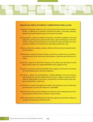 RASGOS DEL PERFIL DE EGRESO Y COMPETENCIAS PARA LA VIDA

                    a) Utiliza el lenguaje materno, oral y escrito para comunicarse con claridad y
                       fluidez, e interactuar en distintos contextos sociales y culturales; además,
                       posee herramientas básicas para comunicarse en inglés.

                    b) Argumenta y razona al analizar situaciones, identifica problemas, formula
                       preguntas, emite juicios, propone soluciones, aplica estrategias y toma de-
                       cisiones. Valora los razonamientos y la evidencia proporcionados por otros
                       y puede modificar, en consecuencia, los propios puntos de vista.

                    c) Busca, selecciona, analiza, evalúa y utiliza la información proveniente de di-
                        versas fuentes.

                    d) Interpreta y explica procesos sociales, económicos, financieros, culturales y
                        naturales para tomar decisiones individuales o colectivas que favorezcan a
                        todos.

                    e) Conoce y ejerce los derechos humanos y los valores que favorecen la vida
                       democrática; actúa con responsabilidad social y apego a la ley.

                    f) Asume y practica la interculturalidad como riqueza y forma de convivencia
                        en la diversidad social, cultural y lingüística.

                    g) Conoce y valora sus características y potencialidades como ser humano;
                       sabe trabajar de manera colaborativa; reconoce, respeta y aprecia la diver-
                       sidad de capacidades en los otros, y emprende y se esfuerza por lograr pro-
                       yectos personales o colectivos.

                    h) Promueve y asume el cuidado de la salud y del ambiente como condiciones
                       que favorecen un estilo de vida activo y saludable.

                    i) Aprovecha los recursos tecnológicos a su alcance como medios para comuni-
                        carse, obtener información y construir conocimiento.

                    j) Reconoce diversas manifestaciones del arte, aprecia la dimensión estética y
                        es capaz de expresarse artísticamente.




Dirección General de Formación Continua de Maestros en Servicio   179
 