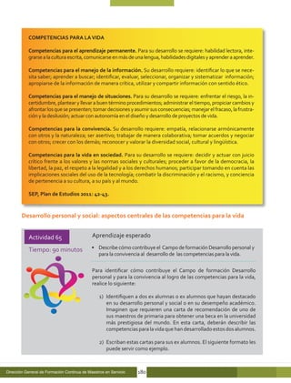 COMPETENCIAS PARA LA VIDA

           Competencias para el aprendizaje permanente. Para su desarrollo se requiere: habilidad lectora, inte-
           grarse a la cultura escrita, comunicarse en más de una lengua, habilidades digitales y aprender a aprender.

           Competencias para el manejo de la información. Su desarrollo requiere: identificar lo que se nece-
           sita saber; aprender a buscar; identificar, evaluar, seleccionar, organizar y sistematizar información;
           apropiarse de la información de manera crítica, utilizar y compartir información con sentido ético.

           Competencias para el manejo de situaciones. Para su desarrollo se requiere: enfrentar el riesgo, la in-
           certidumbre, plantear y llevar a buen término procedimientos; administrar el tiempo, propiciar cambios y
           afrontar los que se presenten; tomar decisiones y asumir sus consecuencias; manejar el fracaso, la frustra-
           ción y la desilusión; actuar con autonomía en el diseño y desarrollo de proyectos de vida.

           Competencias para la convivencia. Su desarrollo requiere: empatía, relacionarse armónicamente
           con otros y la naturaleza; ser asertivo; trabajar de manera colaborativa; tomar acuerdos y negociar
           con otros; crecer con los demás; reconocer y valorar la diversidad social, cultural y lingüística.

           Competencias para la vida en sociedad. Para su desarrollo se requiere: decidir y actuar con juicio
           crítico frente a los valores y las normas sociales y culturales; proceder a favor de la democracia, la
           libertad, la paz, el respeto a la legalidad y a los derechos humanos; participar tomando en cuenta las
           implicaciones sociales del uso de la tecnología; combatir la discriminación y el racismo, y conciencia
           de pertenencia a su cultura, a su país y al mundo.

           SEP, Plan de Estudios 2011: 42-43.


        Desarrollo personal y social: aspectos centrales de las competencias para la vida


           Actividad 65                      Aprendizaje esperado

           Tiempo: 90 minutos                •	 Describe cómo contribuye el Campo de formación Desarrollo personal y
                                                para la convivencia al desarrollo de las competencias para la vida.

                                             Para identificar cómo contribuye el Campo de formación Desarrollo
                                             personal y para la convivencia al logro de las competencias para la vida,
                                             realice lo siguiente:

                                                 1)	 Identifiquen a dos ex alumnas o ex alumnos que hayan destacado
                                                     en su desarrollo personal y social o en su desempeño académico.
                                                     Imaginen que requieren una carta de recomendación de uno de
                                                     sus maestros de primaria para obtener una beca en la universidad
                                                     más prestigiosa del mundo. En esta carta, deberán describir las
                                                     competencias para la vida que han desarrollado estos dos alumnos.

                                                 2)	 Escriban estas cartas para sus ex alumnos. El siguiente formato les
                                                     puede servir como ejemplo.



Dirección General de Formación Continua de Maestros en Servicio   180
 