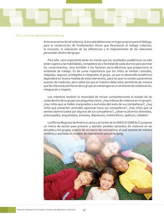 IV.1.2. Convivir para evitar la violencia

                            Ante escenarios de tal violencia, la escuela debiera ser un lugar propicio para el diálogo,
                            para la construcción de fundamentos éticos que favorezcan el trabajo colectivo,
                            la inclusión, la valoración de las diferencias y el mejoramiento de las relaciones
                            personales dentro del grupo.

                               Para ello, será importante tener en mente que los resultados académicos no sólo
                            están sujetos a las habilidades, competencias o facilidad de cada alumno para asimilar
                            los conocimientos, sino también a los factores socio-afectivos que proporciona el
                            ambiente de trabajo. Es de suma importancia que los niños se sientan cómodos,
                            relajados, seguros, protegidos e integrados al grupo, ya que su desarrollo académico
                            dependerá en buena medida de estos elementos, para los que no existen parámetros
                            exactos de medición, pero sobre los que el maestro debe estar pendiente de manera
                            que las relaciones al interior de su grupo se mantengan en un ambiente de colaboración,
                            integración y respeto.

                               Los maestros tendrán la necesidad de revisar constantemente el estado de las
                            cosas dentro de su grupo con preguntas como: ¿hay indicios de violencia en mi grupo?,
                            ¿hay niños que se hallen marginados o excluidos del resto de sus compañeros?, ¿hay
                            niños que presenten actitudes agresivas hacia sus compañeros?, ¿hay niños que se
                            sienten atemorizados por algunos de sus compañeros?, ¿observa alumnos distraídos,
                            preocupados, angustiados, ansiosos, depresivos, melancólicos, apáticos, callados?

                               La Oficina Regional de América Latina y el Caribe de la UNESCO (OREALC) propone
                            un marco de acción para prevenir y atender posibles episodios de violencia en las
                            escuelas y los grupos, a partir de un marco de convivencia, el cual expresa de manera
                            sintética y acertada un modelo de intervención para el bullying.




Dirección General de Formación Continua de Maestros en Servicio   17
 