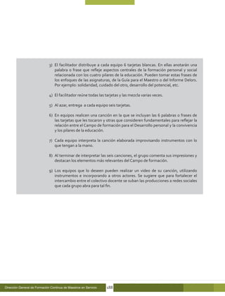 3)	 El facilitador distribuye a cada equipo 6 tarjetas blancas. En ellas anotarán una
                                  palabra o frase que refleje aspectos centrales de la formación personal y social
                                  relacionada con los cuatro pilares de la educación. Pueden tomar estas frases de
                                  los enfoques de las asignaturas, de la Guía para el Maestro o del Informe Delors.
                                  Por ejemplo: solidaridad, cuidado del otro, desarrollo del potencial, etc.

                              4)	 El facilitador reúne todas las tarjetas y las mezcla varias veces.

                              5)	 Al azar, entrega a cada equipo seis tarjetas.

                              6)	 En equipos realicen una canción en la que se incluyan las 6 palabras o frases de
                                  las tarjetas que les tocaron y otras que consideren fundamentales para reflejar la
                                  relación entre el Campo de formación para el Desarrollo personal y la convivencia
                                  y los pilares de la educación.

                              7)	 Cada equipo interpreta la canción elaborada improvisando instrumentos con lo
                                  que tengan a la mano.

                              8)	 Al terminar de interpretar las seis canciones, el grupo comenta sus impresiones y
                                  destacan los elementos más relevantes del Campo de formación.

                              9)	 Los equipos que lo deseen pueden realizar un video de su canción, utilizando
                                  instrumentos e incorporando a otros actores. Se sugiere que para fortalecer el
                                  intercambio entre el colectivo docente se suban las producciones a redes sociales
                                  que cada grupo abra para tal fin.




Dirección General de Formación Continua de Maestros en Servicio   188
 