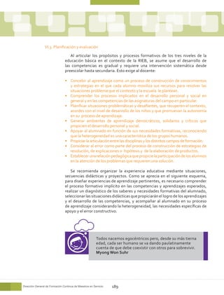 VI.3. Planificación y evaluación

                                    Al articular los propósitos y procesos formativos de los tres niveles de la
                                 educación básica en el contexto de la RIEB, se asume que el desarrollo de
                                 las competencias es gradual y requiere una intervención sistemática desde
                                 preescolar hasta secundaria. Esto exige al docente:

                                 •	 Concebir al aprendizaje como un proceso de construcción de conocimientos
                                    y estrategias en el que cada alumno moviliza sus recursos para resolver las
                                    situaciones problema que el contexto y la escuela le plantean.
                                 •	 Comprender los procesos implicados en el desarrollo personal y social en
                                    general y en las competencias de las asignaturas del campo en particular.
                                 •	 Planificar situaciones problemáticas y desafiantes, que recuperen el contexto,
                                    acordes con el nivel de desarrollo de los niños y que promuevan la autonomía
                                    en su proceso de aprendizaje.
                                 •	 Generar ambientes de aprendizaje democráticos, solidarios y críticos que
                                    propicien el desarrollo personal y social.
                                 •	 Apoyar al alumnado en función de sus necesidades formativas, reconociendo
                                    que la heterogeneidad es una característica de los grupos humanos.
                                 •	 Propiciar la articulación entre las disciplinas y los distintos campos de formación.
                                 •	 Considerar al error como parte del proceso de construcción de estrategias de
                                    resolución, de explicaciones o hipótesis y de la elaboración de productos.
                                 •	 Establecer una relación pedagógica que propicie la participación de los alumnos
                                    en la atención de los problemas que requieren una solución.

                                    Se recomienda organizar la experiencia educativa mediante situaciones,
                                 secuencias didácticas y proyectos. Como se aprecia en el siguiente esquema,
                                 para diseñar experiencias de aprendizaje pertinentes, es necesario comprender
                                 el proceso formativo implícito en las competencias y aprendizajes esperados,
                                 realizar un diagnóstico de los saberes y necesidades formativas del alumnado,
                                 seleccionar las situaciones didácticas que propiciarán el logro de los aprendizajes
                                 y el desarrollo de las competencias, y acompañar al alumnado en su proceso
                                 de aprendizaje considerando la heterogeneidad, las necesidades específicas de
                                 apoyo y el error constructivo.




                                                         Todos nacemos egocéntricos pero, desde su más tierna
                                                         edad, cada ser humano se va dando paulatinamente
                                                         cuenta de que debe coexistir con otros para sobrevivir.
                                                         Myong Won Suhr




Dirección General de Formación Continua de Maestros en Servicio   189
 