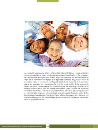 Las competencias se desarrollan a lo largo de la educación básica y los aprendizajes
                                  esperados gradúan su logro, por lo que constituyen los indicadores del progreso.
                                  Para ejemplificar este proceso, hemos analizado como se va desarrollando un
                                  rasgo de la competencia “Apego a la legalidad y sentido de justicia” desde el
                                  preescolar hasta la secundaria. En la parte central del esquema de la siguiente
                                  página se observan los momentos clave de la construcción de la autonomía
                                  moral, que inicia con la aceptación heterónoma de las normas y culmina con la
                                  incorporación de éstas y de los valores universales como criterios de actuación
                                  libremente asumidos. Se trata de un proceso lento pero bien pautado que puede
                                  ser intencionado mediante situaciones de aprendizaje planificadas a partir de los
                                  aprendizajes esperados de Formación Cívica y Ética, los cuales en este caso van
                                  marcando el progreso del alumnado en la autonomía en el respeto de las normas
                                  jurídicas y convencionales.




Dirección General de Formación Continua de Maestros en Servicio   194
 