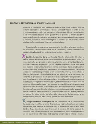 Construir la convivencia para prevenir la violencia

                                  Construir la convivencia para prevenir la violencia tiene como objetivo principal
                                  evitar la aparición de problemas de violencia y malos tratos en el centro escolar
                                  y en las relaciones sociales que los agentes educativos establecen con las familias
                                  y las comunidades sociales en las que se ubica la escuela. El modelo establece
                                  programas de un orden primario, idóneos para la prevención, y de orden secundario
                                  y terciario, dirigidos a afrontar el riesgo de la violencia y a actuar directamente
                                  disolviendo los episodios de violencia escolar y bullying.

                                     Respecto de los programas de orden primario, el modelo se basa en tres líneas
                                  de actuación: Gestión democrática de la convivencia, Trabajo académico en
                                  cooperación y Educación en sentimientos, emociones y valores.

                                      Gestión democrática de la convivencia. Atender a la gestión del aula y el
                                  centro incluye el análisis de los acontecimientos de la convivencia diaria, es
                                  decir, estimular que profesores, alumnos y familias vayan profundizando juntos
                                  sobre lo que entienden por participación cooperativa y democrática. Se trata de
                                  que elaboren en conjunto una serie de normas explícitas y claras; establezcan un
                                  modelo disciplinar, sencillo pero transparente, con unas prohibiciones claramente
                                  aceptadas y conocidas por todos, y con un estímulo amplio y positivo hacia la
                                  libertad, la igualdad y la solidaridad entre los miembros de la comunidad. En
                                  concreto, el profesorado puede contribuir a la descripción y comprensión de la
                                  gestión de la vida social en cada aula mediante un perfil sobre lo que habitualmente
                                  sucede y así poder predecir nuevos sucesos, en términos de relaciones de unos con
                                  otros, no sólo entre el profesor y sus alumnos, sino también en el microsistema de
                                  relaciones entre escolares. Es evidente que no debemos esperar que acontezcan
                                  los mismos fenómenos de malas relaciones entre los iguales en todas las aulas, por
                                  lo que habrá que elaborar normas de convivencia en cada una de ellas, teniendo
                                  en cuenta las ideas previas del alumnado, negociando dichas normas y sus
                                  consecuencias punitivas o educativas, y reactualizando las mismas.

                                      Trabajo académico en cooperación. La construcción de la convivencia en
                                  las aulas exige modificar la forma de enseñanza y aprendizaje hacia un modelo
                                  cooperativo, que estimule la comunicación y la negociación. Sólo de esta forma
                                  tendrán lugar experiencias que favorezcan la mejora del clima afectivo, las
                                  actitudes y los valores positivos de unos escolares hacia otros con independencia
                                  de sus capacidades, intereses y motivaciones, así como de su cultura o lugar de



Dirección General de Formación Continua de Maestros en Servicio   18
 