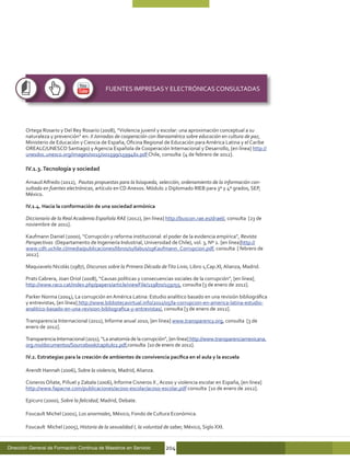 FUENTES IMPRESAS Y ELECTRÓNICAS CONSULTADAS




        Ortega Rosario y Del Rey Rosario (2008), “Violencia juvenil y escolar: una aproximación conceptual a su
        naturaleza y prevención” en: II Jornadas de cooperación con Iberoamérica sobre educación en cultura de paz,
        Ministerio de Educación y Ciencia de España, Oficina Regional de Educación para América Latina y el Caribe
        OREALC/UNESCO Santiago) y Agencia Española de Cooperación Internacional y Desarrollo, [en línea] http://
        unesdoc.unesco.org/images/0015/001599/159946s.pdf Chile, consulta [4 de febrero de 2012].

        IV.1.3. Tecnología y sociedad

        Arnaud Alfredo (2012), Pautas propuestas para la búsqueda, selección, ordenamiento de la información con-
        sultada en fuentes electrónicas, artículo en CD Anexos. Módulo 2 Diplomado RIEB para 3º y 4º grados, SEP,
        México.

        IV.1.4. Hacia la conformación de una sociedad armónica

        Diccionario de la Real Academia Española RAE (2012), [en línea] http://buscon.rae.es/draeI/, consulta [23 de
        noviembre de 2011].

        Kaufmann Daniel (2000), “Corrupción y reforma institucional: el poder de la evidencia empírica”, Revista
        Perspectivas (Departamento de Ingeniería Industrial, Universidad de Chile), vol. 3, Nº 2. [en línea]http://
        www.cdh.uchile.cl/media/publicaciones/libros/syllabus/19Kaufmann_Corrupcion.pdf, consulta [ febrero de
        2012].

        Maquiavelo Nicolás (1987), Discursos sobre la Primera Década de Tito Livio, Libro 1,Cap.XI, Alianza, Madrid.

        Prats Cabrera, Joan Oriol (2008), “Causas políticas y consecuencias sociales de la corrupción”, [en línea]
        http://www.raco.cat/index.php/papers/article/viewFile/119870/159755, consulta [3 de enero de 2012].

        Parker Norma (2004), La corrupción en América Latina: Estudio analítico basado en una revisión bibliográfica
        y entrevistas, [en línea] http://www.bibliotecavirtual.info/2011/05/la-corrupcion-en-america-latina-estudio-
        analitico-basado-en-una-revision-bibliografica-y-entrevistas/, consulta [3 de enero de 2012].

        Transparencia Internacional (2011), Informe anual 2010, [en línea] www.transparency.org, consulta [3 de
        enero de 2012].

        Transparencia Internacional (2011), “La anatomía de la corrupción”, [en línea] http://www.transparenciamexicana.
        org.mx/documentos/Sourcebook/capitulo2.pdf,consulta [1o de enero de 2012].

        IV.2. Estrategias para la creación de ambientes de convivencia pacífica en el aula y la escuela

        Arendt Hannah (2006), Sobre la violencia, Madrid, Alianza.

        Cisneros Oñate, Piñuel y Zabala (2006), Informe Cisneros X , Acoso y violencia escolar en España, [en línea]
        http://www.fapacne.com/publicaciones/acoso-escolar/acoso-escolar.pdf consulta [1o de enero de 2012].

        Epicuro (2000), Sobre la felicidad, Madrid, Debate.

        Foucault Michel (2001), Los anormales, México, Fondo de Cultura Económica.

        Foucault Michel (2005), Historia de la sexualidad I, la voluntad de saber, México, Siglo XXI.


Dirección General de Formación Continua de Maestros en Servicio          204
 