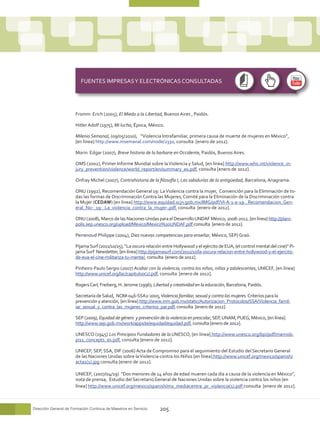 FUENTES IMPRESAS Y ELECTRÓNICAS CONSULTADAS




                       Fromm Erich (2005), El Miedo a la Libertad, Buenos Aires , Paidós.

                       Hitler Adolf (1975), Mi lucha, Época, México.

                       Milenio Semanal, (09/05/2010), “Violencia Intrafamiliar, primera causa de muerte de mujeres en México”,
                       [en línea] http://www.msemanal.com/node/2330, consulta [enero de 2012].

                       Morin Edgar (2007), Breve historia de la barbarie en Occidente, Paidós, Buenos Aires.

                       OMS (2002), Primer Informe Mundial sobre la Violencia y Salud, [en línea] http://www.who.int/violence_in-
                       jury_prevention/violence/world_report/en/summary_es.pdf, consulta [enero de 2012].

                       Onfray Michel (2007), Contrahistoria de la filosofía I, Las sabidurías de la antigüedad, Barcelona, Anagrama.

                       ONU (1992), Recomendación General 19: La Violencia contra la mujer, Convención para la Eliminación de to-
                       das las formas de Discriminación Contra las Mujeres, Comité para la Eliminación de la Discriminación contra
                       la Mujer (CEDAW) [en línea] http://www.equidad.scjn.gob.mx/IMG/pdf/VI-A-1-a-19-_Recomendacion_Gen-
                       eral_No-_19-_La_violencia_contra_la_mujer-.pdf, consulta [enero de 2012].

                       ONU (2008), Marco de las Naciones Unidas para el Desarrollo UNDAF México, 2008-2012, [en línea] http://plani-
                       polis.iiep.unesco.org/upload/Mexico/Mexico%20UNDAF.pdf consulta [enero de 2012].

                       Perrenoud Philippe (2004), Diez nuevas competencias para enseñar, México, SEP/ Graó.

                       Pijama Surf (2011/10/25), “La oscura relación entre Hollywood y el ejército de EUA, (el control mental del cine)” Pi-
                       jama Surf Newsletter, [en línea] http://pijamasurf.com/2011/10/la-oscura-relacion-entre-hollywood-y-el-ejercito-
                       de-eua-el-cine-militariza-tu-mente/, consulta [enero de 2012].

                       Pinheiro Paulo Sergio (2007) Acabar con la violencia, contra los niños, niñas y adolescentes, UNICEF, [en línea]
                       http://www.unicef.org/lac/capitulo0(2).pdf, consulta [enero de 2012].

                       Rogers Carl, Freiberg, H. Jerome (1996), Libertad y creatividad en la educación, Barcelona, Paidós.

                       Secretaría de Salud, NOM-046-SSA2-2005, Violencia familiar, sexual y contra las mujeres. Criterios para la
                       prevención y atención, [en línea] http://www.inm.gob.mx/static/Autorizacion_Protocolos/SSA/Violencia_famil-
                       iar_sexual_y_contra_las_mujeres_criterios_par.pdf, consulta [enero de 2012].

                       SEP (2009), Equidad de género y prevención de la violencia en prescolar, SEP, UNAM, PUEG, México, [en línea]
                       http://www.sep.gob.mx/work/appsite/equidad/equidad.pdf, consulta [enero de 2012].

                       UNESCO (1945) Los Principios Fundadores de la UNESCO, [en línea] http://www.unesco.org/bpi/pdf/memob-
                       pi11_concepts_es.pdf, consulta [enero de 2012].

                       UNICEF, SEP, SSA, DIF (2006) Acta de Compromiso para el seguimiento del Estudio del Secretario General
                       de las Naciones Unidas sobre la Violencia contra los Niños [en línea] http://www.unicef.org/mexico/spanish/
                       acta1(1).jpg consulta [enero de 2012].

                       UNICEF, (2007/04/19) “Dos menores de 14 años de edad mueren cada día a causa de la violencia en México”,
                       nota de prensa, Estudio del Secretario General de Naciones Unidas sobre la violencia contra los niños [en
                       línea] http://www.unicef.org/mexico/spanish/mx_mediacentre_pr_violencia(1).pdf consulta [enero de 2012].



Dirección General de Formación Continua de Maestros en Servicio    205
 