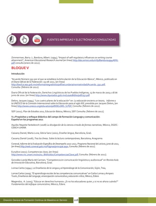 FUENTES IMPRESAS Y ELECTRÓNICAS CONSULTADAS




       Zimmerman, Barry. J., Bandura, Albert. (1994), “Impact of self-regulatory influences on writing course
       attainment”, American Educational Research Journal [en línea] http://des.emory.edu/mfp/Bandura1994AERJ.
       pdf consulta [enero de 2012].

       BLOQUE V
       Introducción

       “Acuerdo Número 592 por el que se establece la Articulación de la Educación Básica”, México, publicado en
       el Diario Oficial de la Federación: 19-08-2011, [en línea]
       http://basica.sep.gob.mx/reformaintegral/sitio/pdf/secundaria/normatividad/Acuerdo_592.pdf,
       Consulta: [febrero de 2012].

       Diario Oficial de la Federación, Derechos Lingüísticos de los Pueblos Indígenas, 13 de marzo de 2003 y 18 de
       junio de 2010. [en línea] http://www.diputados.gob.mx/LeyesBiblio/pdf/257.pdf

       Delors, Jacques (1994), “Los cuatro pilares de la educación” en: La educación encierra un tesoro, Informe a
       la UNESCO de la Comisión Internacional sobre la Educación para el siglo XXI, presidida por Jacques Delors, [en
       línea] http://www.unesco.org/education/pdf/DELORS_S.PDF, Consulta: [febrero de 2012].

       SEP (2011), Plan de Estudios 2011, Educación Básica, México, SEP. Consulta: [febrero de 2012].

       V.1 Propósitos y enfoque didáctico del campo de formación Lenguaje y comunicación:
       Español en los programas 2011

       Aquiles Negrete Yankelevich (2008) La divulgación de la ciencia a través de formas narrativas, México, DGDC-
       CEIICH-UNAM.

       Cassany Daniel, Marta Luna, Glória Sanz (2001), Enseñar lengua, Barcelona, Graó.

       Cassany Daniel (2006), Tras las líneas. Sobre la lectura contemporánea, Barcelona, Anagrama.

       Coneval, Informe de la Evaluación Específica de Desempeño 2010-2011, Programa Nacional de Lectura, junio de 2011,
       [en línea] http://web.coneval.gob.mx/Paginas/principal.aspx, Consulta: [febrero de 2012].

       Eurydice (2002), Competencias clave, [en línea]
       http://www.riic.unam.mx/01/02_Biblio/doc/CompetenciasClave.pdf, Consulta: [febrero de 2012].

       González Landa María del Carmen, “Competencia en comunicación lingüística y audiovisual” en Revista Aula
       de Innovación Educativa, Barcelona, Graó.

       Lomas Carlos (1994), La Enseñanza de la Lengua y el Aprendizaje de la Comunicación, Gijón, Trea,

       Lomas Carlos (2009), “El aprendizaje escolar de las competencias comunicativas” en Carlos Lomas y Amparo
       Tusón, Enseñanza del Lenguaje, emancipación comunicativa y educación crítica, México, Édere.

       Magendzo, A. (2005), “Educar en derechos humanos: ¿Si no los educadores quien, y si no es ahora cuándo?”
       Fundamentos del enfoque comunicativo, México, Édere.




Dirección General de Formación Continua de Maestros en Servicio         208
 