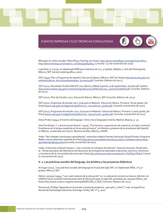 FUENTES IMPRESAS Y ELECTRÓNICAS CONSULTADAS




                       Mensajes en redes sociales: Metroflog y Fotolog, [en línea] http://www.metroflog.com/nightmare-bfmv,
                       http://www.fotolog.com/materia_veinte09/90846692, Consulta: [17 de noviembre de 2010].

                       Lujambio, A. (2010), en Diplomado RIEB para maestros de 2º y 5º grados, Módulo 2, Guía del Participante,
                       México, SEP (versión estenográfica, 2010).

                       SEP (1993), Plan y Programas de español, Educación Básica, México, SEP. [en línea] http://www.iea.gob.mx/
                       webiea/sistema_educativo/planes/plan_primaria.pdf, Consulta: [febrero de 2012].

                       SEP (2011), Resultados Prueba ENLACE 2011 Básica y Media Superior, 9 de septiembre, versión pdf. Gráfico
                       http://www.enlace.sep.gob.mx/content/gr/docs/2011/ENLACE2011_versionFinalSEP.pdf, Consulta: [febrero
                       de 2012].

                       SEP (2011), Plan de Estudios 2011, Educación Básica, México, SEP. Consulta: [febrero de 2012].

                       SEP (2011), Programas de estudio 2011. Guía para el Maestro. Educación Básica. Primaria. Tercer grado, [en
                       línea] basica.sep.gob.mx/dgdc/sitio/pdf/inicio/.../2011/tercer_grado.pdf, Consulta: [noviembre de 2011].

                       SEP (2011), Programas de estudio 2011. Guía para el Maestro. Educación Básica. Primaria. Cuarto grado, [en
                       línea] basica.sep.gob.mx/dgdc/sitio/pdf/inicio/.../2011/cuarto_grado.pdf, Consulta: [noviembre de 2011].

                       Steve Pinker (1994), El instinto del lenguaje. Cómo crea el lenguaje la mente, Madrid, Alianza, p. 32.

                       Sule Fernández, T. y Amorrozutia Nava K. (2009), “Formación y capacitación de maestros, la mejor inversión.
                       Enseñanza de la lengua española en la escuela primaria”, en Historia y presente de la enseñanza del Español
                       en México, coordinado por José G. Moreno de Alba, México, UNAM.

                       Video: “No molestes mamá estoy aprendiendo”, entrevista a Marck Prensky hecha por Eduard Punset, Programa
                       Redes, rtve.es, televisión española [en línea] http://www.rtve.es/television/20101205/no-molestes-mama-estoy-
                       aprendiendo/381903.shtml Consulta: [noviembre de 2011].

                       Video: Entrevista a Daniel Cassany.” Leer y escribir en tiempos de Internet”. Canal en Youtube: Portal educ.
                       ar. Portal educativo del Ministerio de Educación de la Argentina destinado a docentes, alumnos, directivos
                       y miembros de la comunidad educativa.[en línea] http://www.youtube.com/watch?v=QvFQ5cTRsbA, Consul-
                       ta: [noviembre de 2011].

                       V. 2. Las prácticas sociales del lenguaje, los ámbitos y los proyectos didácticos

                       Achugar (2011), “Las prácticas sociales del lenguaje en el aula del siglo XXI”, en Diplomado RIEB, 2º y 5º
                       grados, México, SEP.

                       Delors, Jacques (1994), “Los cuatro pilares de la educación” en: La educación encierra un tesoro, Informe a la
                       UNESCO de la Comisión Internacional sobre la Educación para el siglo XXI, presidida por Jacques Delors, [en
                       línea] http://www.unesco.org/education/pdf/DELORS_S.PDF, Consulta: [febrero de 2012].

                       Perrenoud, Phillipe “Aprender en la escuela a través de proyectos: ¿por qué?, ¿cómo?”, trad. al español en
                       Revista de Technología Educativa (Santiago-Chile), XIV, n° 3, 2000.




Dirección General de Formación Continua de Maestros en Servicio   209
 