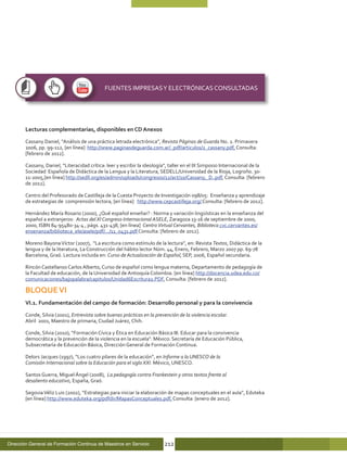 FUENTES IMPRESAS Y ELECTRÓNICAS CONSULTADAS




       Lecturas complementarias, disponibles en CD Anexos

       Cassany Daniel, “Análisis de una práctica letrada electrónica”, Revista Páginas de Guarda No. 2. Primavera
       2006, pp. 99-112, [en línea] http://www.paginasdeguarda.com.ar/_pdf/articulos/2_cassany.pdf, Consulta:
       [febrero de 2012].

       Cassany, Daniel, “Literacidad crítica: leer y escribir la ideología”, taller en el IX Simposio Internacional de la
       Sociedad Española de Didáctica de la Lengua y la Literatura, SEDELL/Universidad de la Rioja, Logroño. 30-
       11-2005,[en línea] http://sedll.org/es/admin/uploads/congresos/12/act/10/Cassany,_D..pdf, Consulta: [febrero
       de 2012].

       Centro del Profesorado de Castilleja de la Cuesta Proyecto de Investigación 098/05: Enseñanza y aprendizaje
       de estrategias de comprensión lectora, [en línea] http://www.cepcastilleja.org/ Consulta: [febrero de 2012].

       Hernández María Rosario (2000), ¿Qué español enseñar? : Norma y variación lingüísticas en la enseñanza del
       español a extranjeros: Actas del XI Congreso Internacional ASELE, Zaragoza 13-16 de septiembre de 2000,
       2000, ISBN 84-95480-34-4 , págs. 431-438, [en línea] Centro Virtual Cervantes, Biblioteca cvc.cervantes.es/
       ensenanza/biblioteca_ele/asele/pdf/.../11_0431.pdf Consulta: [febrero de 2012].

       Moreno Bayona Víctor (2007), “La escritura como estímulo de la lectura”, en: Revista Textos, Didáctica de la
       lengua y de la literatura, La Construcción del hábito lector Núm. 44, Enero, Febrero, Marzo 2007 pp. 69-78
       Barcelona, Graó. Lectura incluida en: Curso de Actualización de Español, SEP, 2006, Español secundaria.

       Rincón Castellanos Carlos Alberto, Curso de español como lengua materna, Departamento de pedagogía de
       la Facultad de educación, de la Universidad de Antioquía Colombia. [en línea] http://docencia.udea.edu.co/
       comunicaciones/bajopalabra/capitulos/Unidad6Escritura2.PDF, Consulta: [febrero de 2012].

       BLOQUE VI
       VI.1. Fundamentación del campo de formación: Desarrollo personal y para la convivencia

       Conde, Silvia (2001), Entrevista sobre buenas prácticas en la prevención de la violencia escolar.
       Abril 2001, Maestro de primaria, Ciudad Juárez, Chih.

       Conde, Silvia (2010), “Formación Cívica y Ética en Educación Básica III. Educar para la convivencia
       democrática y la prevención de la violencia en la escuela”. México: Secretaría de Educación Pública,
       Subsecretaría de Educación Básica, Dirección General de Formación Continua.

       Delors Jacques (1997), “Los cuatro pilares de la educación”, en Informe a la UNESCO de la
       Comisión Internacional sobre la Educación para el siglo XXI. México, UNESCO.

       Santos Guerra, Miguel Ángel (2008), La pedagogía contra Frankestein y otros textos frente al
       desaliento educativo, España, Graó.

       Segovia Véliz Luis (2002), “Estrategias para iniciar la elaboración de mapas conceptuales en el aula”, Eduteka
       [en línea] http://www.eduteka.org/pdfdir/MapasConceptuales.pdf, Consulta: [enero de 2012].




Dirección General de Formación Continua de Maestros en Servicio          212
 