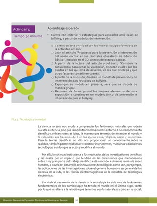 Actividad 37                      Aprendizaje esperado

         Tiempo: 90 minutos               •	 Cuenta con criterios y estrategias para aplicarlos ante casos de
                                             bullying, a partir de modelos de intervención.

                                              1) 	Continúen esta actividad con los mismos equipos formados en
                                                  la actividad anterior.
                                              2) 	Lean el artículo “Propuesta para la prevención o intervención
                                                  del acoso escolar en los planteles educativos de Educación
                                                  Básica”, incluido en el CD anexos de lecturas básicas.
                                              3) A partir de la lectura del artículo y del texto “Construir la
                                                  convivencia para evitar la violencia”, discutan cuáles son los
                                                  puntos en los que está de acuerdo, en los que discrepa y qué
                                                  otros factores tomaría en cuenta.
                                              4) 	A partir de la discusión, diseñen un modelo de prevención y de
                                                  intervención para los casos de bullying.
                                              5) Expongan su modelo en plenaria, para que se discuta de
                                                  manera grupal.
                                              6) Retomen de forma grupal los mejores elementos de cada
                                                  exposición y constituyan un modelo único de prevención e
                                                  intervención para el bullying.




       IV.1.3. Tecnología y sociedad

                                  La ciencia no sólo nos ayuda a comprender los fenómenos naturales que rodean
                                  nuestra existencia, sino que también transforma nuestro entorno. Con el conocimiento
                                  científico cambian nuestras ideas, la manera que tenemos de entender el mundo y
                                  la valoración que hacemos de él en los planos ético, religioso, social y económico.
                                  Pero la teorías científicas no sólo nos proporcionan un conocimiento sobre la
                                  realidad, también permiten diseñar y construir instrumentos, máquinas y dispositivos
                                  tecnológicos con los que se actúa y modifica el mundo.

                                      Por ello, la sociedad está atenta a los resultados de las investigaciones científicas
                                  y las evalúa por el impacto que tendrán en las dimensiones que mencionamos
                                  antes. Hoy gran parte del trabajo científico está asociado a diversas ramas de saber
                                  humano, a través del desarrollo de innovaciones tecnológicas como son, por ejemplo,
                                  las aplicaciones de las investigaciones sobre el genoma humano y en general de las
                                  ciencias de la vida, o las teorías electromagnéticas en la industria de tecnologías
                                  electrónicas.

                                     Sin duda el desarrollo de la ciencia y la tecnología ha sido uno de los factores
                                  fundamentales de los cambios que ha tenido el mundo en el último siglo, tanto
                                  por lo que se refiere a la relación que tenemos con la naturaleza como en lo social,


Dirección General de Formación Continua de Maestros en Servicio   20
 