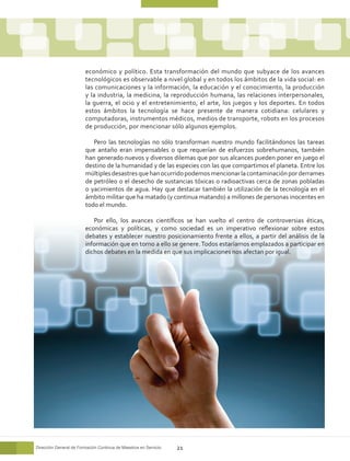 económico y político. Esta transformación del mundo que subyace de los avances
                        tecnológicos es observable a nivel global y en todos los ámbitos de la vida social: en
                        las comunicaciones y la información, la educación y el conocimiento, la producción
                        y la industria, la medicina, la reproducción humana, las relaciones interpersonales,
                        la guerra, el ocio y el entretenimiento, el arte, los juegos y los deportes. En todos
                        estos ámbitos la tecnología se hace presente de manera cotidiana: celulares y
                        computadoras, instrumentos médicos, medios de transporte, robots en los procesos
                        de producción, por mencionar sólo algunos ejemplos.

                           Pero las tecnologías no sólo transforman nuestro mundo facilitándonos las tareas
                        que antaño eran impensables o que requerían de esfuerzos sobrehumanos, también
                        han generado nuevos y diversos dilemas que por sus alcances pueden poner en juego el
                        destino de la humanidad y de las especies con las que compartimos el planeta. Entre los
                        múltiples desastres que han ocurrido podemos mencionar la contaminación por derrames
                        de petróleo o el desecho de sustancias tóxicas o radioactivas cerca de zonas pobladas
                        o yacimientos de agua. Hay que destacar también la utilización de la tecnología en el
                        ámbito militar que ha matado (y continua matando) a millones de personas inocentes en
                        todo el mundo.

                           Por ello, los avances científicos se han vuelto el centro de controversias éticas,
                        económicas y políticas, y como sociedad es un imperativo reflexionar sobre estos
                        debates y establecer nuestro posicionamiento frente a ellos, a partir del análisis de la
                        información que en torno a ello se genere. Todos estaríamos emplazados a participar en
                        dichos debates en la medida en que sus implicaciones nos afectan por igual.




Dirección General de Formación Continua de Maestros en Servicio   21
 