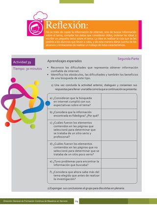 No se trata de copiar la información de internet, sino de buscar información
                                         sobre el tema, compilar los datos que consideren útiles, ordenar las ideas y
                                         escribir un pequeño texto sobre el tema. La idea es realizar la ruta que se les
                                         pediría a los alumnos que lleven a cabo, y de esta manera darse cuenta de los
                                         alcances y limitaciones de realizar un trabajo de estas características.



                                                                                                        Segunda Parte
         Actividad 39                      Aprendizajes esperados

         Tiempo: 30 minutos               •	 Reconoce las dificultades que representa obtener información
                                             confiable de internet.
                                          •	 Identifica los obstáculos, las dificultades y también los beneficios
                                             de una búsqueda de este tipo.

                                              1) Una vez concluida la actividad anterior, dialoguen y consensen sus
                                                 respuestas para llenar una tabla como la que a continuación se presenta:

                                             a) ¿Consideran que la búsqueda
                                                en internet cumplió con sus
                                                expectativas sobre el tema?	

                                             b) ¿Considera que la información
                                                 encontrada es fidedigna? ¿Por qué?

                                             c) ¿Cuáles fueron los elementos
                                                 contenidos en las páginas que
                                                 seleccionó para determinar que
                                                 se trataba de un sitio serio y
                                                 profesional?	

                                             d) ¿Cuáles fueron los elementos
                                                contenidos en las páginas que no
                                                seleccionó para determinar que se
                                                trataba de un sitio poco serio?	

                                             e) ¿Tuvo problemas para encontrar la
                                                información que buscaba?	

                                             f) ¿Considera que ahora sabe más del
                                                 tema elegido que antes de realizar
                                                 la investigación? 	


                                           2) Expongan sus conclusiones al grupo para discutirlas en plenaria.



Dirección General de Formación Continua de Maestros en Servicio   24
 