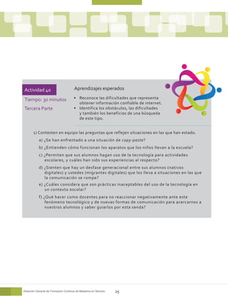 Actividad 40                           Aprendizajes esperados

Tiempo: 30 minutos                     •	 Reconoce las dificultades que representa
                                          obtener información confiable de internet.
Tercera Parte                          •	 Identifica los obstáculos, las dificultades
                                          y también los beneficios de una búsqueda
                                          de este tipo.


       1) Contesten en equipo las preguntas que reflejen situaciones en las que han estado.
           a) ¿Se han enfrentado a una situación de copy-paste?
           b) ¿Entienden cómo funcionan los aparatos que los niños llevan a la escuela?
           c) ¿Permiten que sus alumnos hagan uso de la tecnología para actividades
              escolares, y cuáles han sido sus experiencias al respecto?
           d) ¿Sienten que hay un desfase generacional entre sus alumnos (nativos
              digitales) y ustedes (migrantes digitales) que los lleva a situaciones en las que
              la comunicación se rompe?
           e) ¿Cuáles considera que son prácticas inaceptables del uso de la tecnología en
              un contexto escolar?
           f) ¿Qué hacer como docentes para no reaccionar negativamente ante este
               fenómeno tecnológico y de nuevas formas de comunicación para acercarnos a
               nuestros alumnos y saber guiarlos por esta senda?




Dirección General de Formación Continua de Maestros en Servicio   25
 