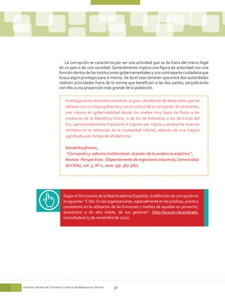La corrupción se caracteriza por ser una actividad que se da fuera del marco legal
                            de un país o de una sociedad. Generalmente implica una figura de autoridad con una
                            función dentro de las instituciones gubernamentales y una contraparte ciudadana que
                            busca algún privilegio para sí mismo. Se da el caso también que entre dos autoridades
                            realicen actividades fuera de la norma que beneficien a las dos partes, perjudicando
                            con ello a una proporción más grande de la población.


                                 Investigaciones recientes muestran el gran «dividendo de desarrollo» que se
                                 obtiene con un mejor gobierno y con el control de la corrupción. En promedio,
                                 una mejora en gobernabilidad desde los niveles muy bajos de Rusia a los
                                 medianos de la República Checa, o de los de Indonesia a los de Corea del
                                 Sur, aproximadamente triplicaría el ingreso per cápita y produciría avances
                                 similares en la reducción de la mortalidad infantil, además de una mejora
                                 significativa en la tasa de alfabetismo.

                                 Daniel Kaufmann,
                                 “Corrupción y reforma institucional: el poder de la evidencia empírica”,
                                 Revista Perspectivas (Departamento de Ingeniería Industrial, Universidad
                                 de Chile), vol. 3, Nº 2, 2000 (pp. 367-387).




                               Según el Diccionario de la Real Academia Española, la definición de corrupción es
                               la siguiente: “f. Der. En las organizaciones, especialmente en las públicas, práctica
                               consistente en la utilización de las funciones y medios de aquellas en provecho,
                               económico o de otra índole, de sus gestores”. (http://buscon.rae.es/draeI/,
                               consultada el 23 de noviembre de 2011).




Dirección General de Formación Continua de Maestros en Servicio   27
 