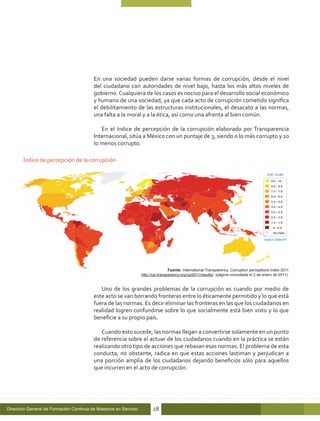 En una sociedad pueden darse varias formas de corrupción, desde el nivel
                                         del ciudadano con autoridades de nivel bajo, hasta los más altos niveles de
                                         gobierno. Cualquiera de los casos es nocivo para el desarrollo social económico
                                         y humano de una sociedad, ya que cada acto de corrupción cometido significa
                                         el debilitamiento de las estructuras institucionales, el desacato a las normas,
                                         una falta a la moral y a la ética, así como una afrenta al bien común.

                                            En el índice de percepción de la corrupción elaborado por Transparencia
                                         Internacional, sitúa a México con un puntaje de 3, siendo 0 lo más corrupto y 10
                                         lo menos corrupto.

       Índice de percepción de la corrupción




                                                                                   Fuente: International Transparency, Corruption perceptions index 2011
                                                                  http://cpi.transparency.org/cpi2011/results/, (página consultada el 2 de enero de 2011).


                                            Uno de los grandes problemas de la corrupción es cuando por medio de
                                         este acto se van borrando fronteras entre lo éticamente permitido y lo que está
                                         fuera de las normas. Es decir eliminar las fronteras en las que los ciudadanos en
                                         realidad logren confundirse sobre lo que socialmente está bien visto y lo que
                                         beneficie a su propio país.

                                            Cuando esto sucede, las normas llegan a convertirse solamente en un punto
                                         de referencia sobre el actuar de los ciudadanos cuando en la práctica se están
                                         realizando otro tipo de acciones que rebasan esas normas. El problema de esta
                                         conducta, no obstante, radica en que estas acciones lastiman y perjudican a
                                         una porción amplia de los ciudadanos dejando beneficios sólo para aquellos
                                         que incurren en el acto de corrupción.




Dirección General de Formación Continua de Maestros en Servicio         28
 