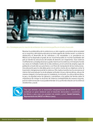 IV.2. Estrategias para la creación de ambientes de convivencia pacífica en el aula y la escuela

                                  Resolver la problemática de la violencia es un reto urgente y prioritario de la sociedad
                                  en su conjunto y del sistema educativo en tanto agente de cambio social. La violencia
                                  obstaculiza el desarrollo de los individuos y las sociedades y su prevalencia en
                                  México se ha disparado al grado de ser inconmensurable en muchas localidades del
                                  país en donde las estructuras del estado de derecho son inoperantes. Esta violencia
                                  multifactorial y compleja alcanza su grado máximo en la violencia criminal pero hunde
                                  sus raíces en múltiples niveles de la vida cotidiana y en el control de amplias capas de
                                  población a través del uso autoritario o con fines de manipulación de las instituciones.
                                  Una educación para la vida debe poner en el centro mismo de sus objetivos cortar la
                                  trasmisión intergeneracional de la violencia. Ello implica transformar la convivencia al
                                  interior de la escuela por la vía de adoptar actitudes cívicas y democráticas, educar de
                                  manera integral y humanista para la ciudadanía, la inclusión, la cultura democrática,
                                  la paz y la equidad entre los géneros y sensibilizar a los padres de familia sobre la
                                  importancia de romper la situación de violencia combatiéndola de manera conjunta,
                                  pues la violencia escolar no se puede entender sin su profunda relación con la violencia
                                  intrafamiliar y social.


                                    “Hay que terminar con la transmisión intergeneracional de la violencia que
                                    constituye un grave obstáculo para el desarrollo democrático y económico
                                    de México y para crear una sociedad más estable y justa”, Daniel Camazón,
                                    Representante de UNICEF en México (2007).




Dirección General de Formación Continua de Maestros en Servicio   32
 