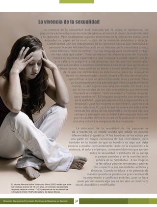 La vivencia de la sexualidad
                                        La vivencia de la sexualidad está marcada por la culpa, la ignorancia, los
                                      prejuicios y estereotipos en los roles de género, el miedo al placer, la insatisfacción
                                      y la represión. Pero analicemos algunos elementos de la educación sexual para
                                         entender su papel en la construcción de la violencia simbólica y directa.
                                            Comencemos con los mecanismos de la represión sexual que menciona el
                                             pensador francés Michael Foucault en su Historia de la sexualidad (2005),
                                              éstos son tres: “esto no existe”, “no hay lenguaje para nombrarlo” y “aquí
                                               no hay nada que saber”. Para corroborar las observaciones de Foucault
                                                realicé el siguiente experimento que cualquiera puede repetir, me fui
                                                  a la calle y le pregunté a las personas con las que me encontraba:
                                                    ¿con qué palabra o palabras nombrarías a una mujer que gusta de su
                                                      deseo sexual, hace público su deseo y busca satisfacerlo? La lista
                                                         de lo que me contestaron es extensísima, pero las respuestas
                                                           tienen un denominador común. Usaré sólo dos de estas para
                                                             ejemplificar a que se refería Foucault: loca y perdida. Pero
                                                               yo no pregunté por una persona que tiene un padecimiento
                                                                mental, ni por alguien que está extraviado. En este caso
                                                                por lo menos dos de los tres mecanismos que menciona
                                                                 Foucault se cumplen: “esto no existe” y “no hay lenguaje
                                                                  para nombrarlo”. El lenguaje programa una percepción
                                                                  de la realidad, ¿qué percepción está programando este
                                                                  lenguaje?, ¿qué las mujeres no son libres?, ¿qué no está
                                                                  en su naturaleza?, ¿qué la que lo quiera ser entra en el
                                                                  reino de los locos, de los anormales, de los que hay que
                                                                  castigar y perseguir por su bien? Este lenguaje libra una
                                                                 guerra abierta contra la mitad de la población y expone
                                                                 a la otra mitad a la venganza de las invadidas.

                                                                               La educación de la sexualidad de las personas se
                                                                           da a través de un molde sexista que educa en papeles
                                                                           diferenciados y opuestos. A los hombres se les educa por
                                                                         una parte en mayor conciencia de sus necesidades, pero
                                                                       también en la ilusión de que su hombría es algo que debe
                                                                      ponerse a prueba constantemente tanto en la exposición a la
                                                                       violencia, el dolor y el peligro, como en el dominio que ejercen
                                                                                          sobre la sexualidad y conducta de su pareja
                                                                                               o parejas sexuales y en la manifestación
                                                                                                pública de la homofobia. A las mujeres
                                                                                               se les educa para ser renuentes o pasivas
                                                                                              con respecto a sus necesidades eróticas y
                                                                                           afectivas. Cuando se educa a las personas de
                                                                                        manera opuesta se genera una gran cantidad de
                                                                                    incomprensión y conflictos estériles, pues se hace
                                                                                pasar por naturaleza algo que es tan sólo un constructo
       El Informe Nacional sobre Violencia y Salud (2007) señala que entre    social, discutible y modificable.
       los hombres jóvenes de 15 a 19 años, el homicidio representa la
       segunda causa de muerte (13.2%) después de los accidentes de
       vehículo de motor (18.3%) Secretaría de Salud, México.



Dirección General de Formación Continua de Maestros en Servicio          38
 