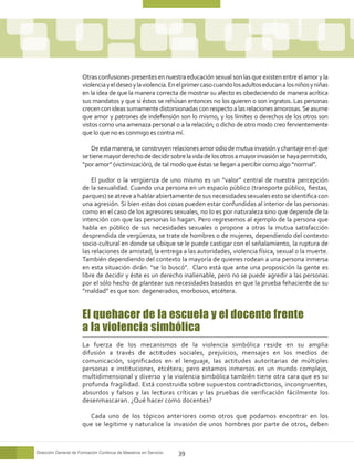 Otras confusiones presentes en nuestra educación sexual son las que existen entre el amor y la
                      violencia y el deseo y la violencia. En el primer caso cuando los adultos educan a los niños y niñas
                      en la idea de que la manera correcta de mostrar su afecto es obedeciendo de manera acrítica
                      sus mandatos y que si éstos se rehúsan entonces no los quieren o son ingratos. Las personas
                      crecen con ideas sumamente distorsionadas con respecto a las relaciones amorosas. Se asume
                      que amor y patrones de indefensión son lo mismo, y los límites o derechos de los otros son
                      vistos como una amenaza personal o a la relación; o dicho de otro modo creo fervientemente
                      que lo que no es conmigo es contra mí.

                          De esta manera, se construyen relaciones amor odio de mutua invasión y chantaje en el que
                      se tiene mayor derecho de decidir sobre la vida de los otros a mayor invasión se haya permitido,
                      “por amor” (victimización), de tal modo que éstas se llegan a percibir como algo “normal”.

                          El pudor o la vergüenza de uno mismo es un “valor” central de nuestra percepción
                      de la sexualidad. Cuando una persona en un espacio público (transporte público, fiestas,
                      parques) se atreve a hablar abiertamente de sus necesidades sexuales esto se identifica con
                      una agresión. Si bien estas dos cosas pueden estar confundidas al interior de las personas
                      como en el caso de los agresores sexuales, no lo es por naturaleza sino que depende de la
                      intención con que las personas lo hagan. Pero regresemos al ejemplo de la persona que
                      habla en público de sus necesidades sexuales o propone a otras la mutua satisfacción
                      desprendida de vergüenza, se trate de hombres o de mujeres, dependiendo del contexto
                      socio-cultural en donde se ubique se le puede castigar con el señalamiento, la ruptura de
                      las relaciones de amistad, la entrega a las autoridades, violencia física, sexual o la muerte.
                      También dependiendo del contexto la mayoría de quienes rodean a una persona inmersa
                      en esta situación dirán: “se lo buscó”. Claro está que ante una proposición la gente es
                      libre de decidir y éste es un derecho inalienable, pero no se puede agredir a las personas
                      por el sólo hecho de plantear sus necesidades basados en que la prueba fehaciente de su
                      “maldad” es que son: degenerados, morbosos, etcétera.


                      El quehacer de la escuela y el docente frente
                      a la violencia simbólica
                      La fuerza de los mecanismos de la violencia simbólica reside en su amplia
                      difusión a través de actitudes sociales, prejuicios, mensajes en los medios de
                      comunicación, significados en el lenguaje, las actitudes autoritarias de múltiples
                      personas e instituciones, etcétera; pero estamos inmersos en un mundo complejo,
                      multidimensional y diverso y la violencia simbólica también tiene otra cara que es su
                      profunda fragilidad. Está construida sobre supuestos contradictorios, incongruentes,
                      absurdos y falsos y las lecturas críticas y las pruebas de verificación fácilmente los
                      desenmascaran. ¿Qué hacer como docentes?

                        Cada uno de los tópicos anteriores como otros que podamos encontrar en los
                      que se legitime y naturalice la invasión de unos hombres por parte de otros, deben



Dirección General de Formación Continua de Maestros en Servicio   39
 