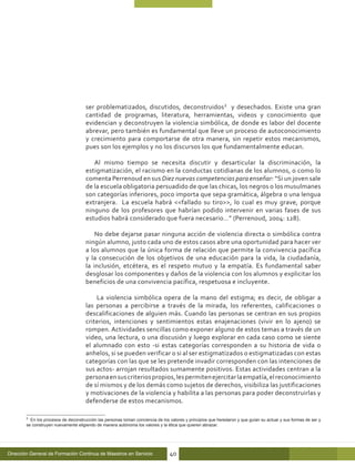 ser problematizados, discutidos, deconstruidos2 y desechados. Existe una gran
                                      cantidad de programas, literatura, herramientas, videos y conocimiento que
                                      evidencian y deconstruyen la violencia simbólica, de donde es labor del docente
                                      abrevar, pero también es fundamental que lleve un proceso de autoconocimiento
                                      y crecimiento para comportarse de otra manera, sin repetir estos mecanismos,
                                      pues son los ejemplos y no los discursos los que fundamentalmente educan.

                                         Al mismo tiempo se necesita discutir y desarticular la discriminación, la
                                      estigmatización, el racismo en la conductas cotidianas de los alumnos, o como lo
                                      comenta Perrenoud en sus Diez nuevas competencias para enseñar: “Si un joven sale
                                      de la escuela obligatoria persuadido de que las chicas, los negros o los musulmanes
                                      son categorías inferiores, poco importa que sepa gramática, álgebra o una lengua
                                      extranjera. La escuela habrá <<fallado su tiro>>, lo cual es muy grave, porque
                                      ninguno de los profesores que habrían podido intervenir en varias fases de sus
                                      estudios habrá considerado que fuera necesario…” (Perrenoud, 2004: 128).

                                          No debe dejarse pasar ninguna acción de violencia directa o simbólica contra
                                      ningún alumno, justo cada uno de estos casos abre una oportunidad para hacer ver
                                      a los alumnos que la única forma de relación que permite la convivencia pacífica
                                      y la consecución de los objetivos de una educación para la vida, la ciudadanía,
                                      la inclusión, etcétera, es el respeto mutuo y la empatía. Es fundamental saber
                                      desglosar los componentes y daños de la violencia con los alumnos y explicitar los
                                      beneficios de una convivencia pacífica, respetuosa e incluyente.

                                          La violencia simbólica opera de la mano del estigma; es decir, de obligar a
                                      las personas a percibirse a través de la mirada, los referentes, calificaciones o
                                      descalificaciones de alguien más. Cuando las personas se centran en sus propios
                                      criterios, intenciones y sentimientos estas enajenaciones (vivir en lo ajeno) se
                                      rompen. Actividades sencillas como exponer alguno de estos temas a través de un
                                      video, una lectura, o una discusión y luego explorar en cada caso como se siente
                                      el alumnado con esto -si estas categorías corresponden a su historia de vida o
                                      anhelos, si se pueden verificar o si al ser estigmatizados o estigmatizadas con estas
                                      categorías con las que se les pretende invadir corresponden con las intenciones de
                                      sus actos- arrojan resultados sumamente positivos. Estas actividades centran a la
                                      persona en sus criterios propios, les permiten ejercitar la empatía, el reconocimiento
                                      de sí mismos y de los demás como sujetos de derechos, visibiliza las justificaciones
                                      y motivaciones de la violencia y habilita a las personas para poder deconstruirlas y
                                      defenderse de estos mecanismos.

        2
          En los procesos de deconstrucción las personas toman conciencia de los valores y principios que heredaron y que guían su actuar y sus formas de ser y
        se construyen nuevamente eligiendo de manera autónoma los valores y la ética que quieren abrazar.




Dirección General de Formación Continua de Maestros en Servicio                  40
 