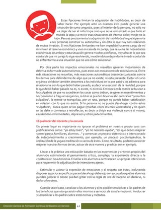 Estas fijaciones limitan la adquisición de habilidades, es decir de
                                                 saber hacer. Por ejemplo ante un examen esto puede generar una
                                                 situación de suma angustia, pues al interior de la persona, no sólo no
                                                 va dejar de ser el niño torpe sino que se ve enfrentado a que todo el
                                                mundo lo sepa y a revivir esas situaciones de intenso dolor; mejor no lo
                                              hace. Pero es precisamente la adquisición de habilidades lo que le permite
                                           a las personas construir su autonomía y sin ésta lo que hay son relaciones
                               de mutua invasión. Si mis fijaciones limitantes me han impedido hacerme cargo de mí
                               mismo en el terreno económico y vivo en casa de mi pareja, que resuelve las necesidades
                               económicas de ambos y esta situación genera muchos conflictos, voy a hacer lo que sea
                               con tal de que mi pareja lo siga resolviendo, invadiéndola o dejándome invadir con tal de
                               no enfrentarme a una situación que no veo cómo solucionar.

                                   Por otra parte los impactos emocionales no resueltos generan mecanismos de
                               defensa en forma de automatismos, pues estos son mecanismos de sobrevivencia. Entre
                               más situaciones no resueltas, más reacciones automáticas descontextualizadas contra
                               los demás para defenderme de algo que ya no existe, ni está presente. Evitar el curso
                               orgánico del dolor también descentra a los individuos de lo que pasó y los adiestra para
                               relacionarse con lo que debió haber pasado, es decir una escisión de la realidad, porque
                               lo que debió haber pasado no es, ni existe, ni existirá. Entonces en la mente se buscan a
                               los culpables de que no sucedieran las cosas como debían, se generan resentimientos y
                               se comienzan a fraguar venganzas, si éstas se pueden llevar a cabo contra los “presuntos
                               culpables”, la mente se tranquiliza, por un rato, porque no puede haber satisfacción
                               en relación con lo que no existe. Si la persona no se puede desahogar contra estos
                               “culpables”, busca quien se las pague (muchas veces los más vulnerables) y no quien
                               se las debe y comienza a retroflectar, es decir, a dirigir esa violencia contra sí misma,
                               causándose enfermedades, depresión y otros padecimientos.

                               El quehacer del docente y la escuela
                               En primer lugar es importante no ignorar el problema en nuestro propio caso con
                               justificaciones como: “yo estoy bien”, “yo no necesito ayuda”, “los que deben mejorar
                               son mi pareja, familiares, alumnos…” y comenzar un proceso sistemático e intencionado
                               de autoconocimiento y crecimiento, por ejemplo, un proceso psicoterapéutico, la
                               realización de la yoga o meditación o varios de éstos. Como resultado, podemos resolver
                               mejorar nuestras formas de ser, actuar de otra manera y predicar con el ejemplo.

                                  Llevar a la práctica una educación basada en las experiencias y criterios propios del
                               alumnado estimulando el pensamiento crítico, complejo, la experiencia directa y la
                               construcción de autonomía. Enseñar a los alumnos a centrarse en sus propias intenciones
                               para no permitir la adjudicación de intenciones ajenas.

                                  Estimular y valorar la expresión de emociones y el respeto por éstas, incluyendo
                               disponer espacios específicos para el desahogo del enojo con sacos a los que los alumnos
                               puedan golpear o donde puedan gritar con la regla de oro de hacerlo sin dañarse, ni
                               dañar a los otros.

                                   Cuando sea el caso, canalizar a los alumnos y si es posible sensibilizar a los padres de
                               los beneficios que otorga asistir ellos mismos a servicios de salud emocional. Involucrar
                               y sensibilizar a los padres sobre estos temas y métodos.


Dirección General de Formación Continua de Maestros en Servicio   42
 