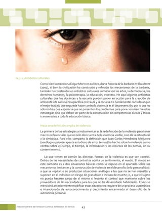 IV.2.2. Antídotos culturales
                         Como bien lo menciona Edgar Morin en su libro, Breve historia de la barbarie en Occidente
                         (2007), si bien la civilización ha construido y refinado los mecanismos de la barbarie,
                         también ha construido sus antídotos culturales como lo son las artes, la democracia, los
                         derechos humanos, la psicoterapia, la educación, etcétera. He aquí algunos antídotos
                         culturales que los docentes y la escuela pueden poner en acción para la creación de
                         ambientes de convivencia pacífica en el aula y la escuela. Es fundamental considerar que
                         el mejor trabajo que se puede hacer contra la violencia es el de prevención, por lo que no
                         sólo no hay que esperar a que se presenten los problemas para poner en marcha estas
                         estrategias sino que deben ser parte de la construcción de competencias cívicas y éticas
                         transversales a toda la educación básica.

                         Hacia una definición amplia de violencia
                         La primera de las estrategias a instrumentar es la redefinición de la violencia para tener
                         marcos referenciales que no sólo den cuenta de la violencia visible, sino de la estructural
                         y la simbólica. Para ello, comparto la definición que Juan Carlos Hernández Meijueiro
                         (sexólogo y psicoterapeuta estudioso de estos temas) ha hecho sobre la violencia como
                         control sobre el cuerpo, el tiempo, la información y los recursos de los demás, sin su
                         consentimiento.

                            Lo que tienen en común las distintas formas de la violencia es que son control.
                         Detrás de las necesidades de control se oculta un sentimiento, el miedo. El miedo en
                         este contexto es a dos situaciones básicas como se expuso en el apartado sobre los
                         mecanismos limitantes y la construcción de violencia en el desarrollo de la personalidad:
                         a que se repitan o se produzcan situaciones análogas a las que no se han resuelto y
                         suponen en el individuo un riesgo de gran dolor e incluso de muerte; o, a que el sujeto
                         no pueda hacerse cargo de sí mismo si levanta el control que mantiene sobre los
                         proveedores de las necesidades para las que no ha desarrollado habilidades. Como se
                         mencionó anteriormente modificar estas situaciones requiere de un proceso sistemático
                         e intencionado de autoconocimiento y crecimiento encaminado al desarrollo de la
                         autonomía personal.



Dirección General de Formación Continua de Maestros en Servicio   43
 