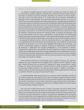 Vida democrática e inclusión
                                   La violencia simbólica genera construcciones mentales que minan las bases de
                              una convivencia pacífica, solidaria y fraterna pues construye la ilusión de que los seres
                              humanos no poseen los mismos derechos, dignidad y no merecen el mismo respeto.
                              Ante ello lo que se le debe oponer es la construcción de convivencias orientada por
                              actitudes cívicas y democráticas. Una convivencia democrática primero en el aula, en
                              donde las normas sean decididas de manera participativa y no impuestas sólo desde los
                              criterios del maestro o el director de la escuela. Por ejemplo utilizar la primera sesión para
                              exponer los objetivos de la clase como de una educación para la vida, poniendo énfasis
                              en las actitudes cívicas y democráticas y preguntar a los alumnos: ¿cómo les gustaría que
                              fuera la convivencia para que esto pudiera lograrse? o ¿qué tipo de normas necesitamos
                              para llevar a cabo esto en convivencia de forma pacífica? Discutirlo y anotarlo en hojas
                              de rotafolio, consensar las normas que regirán la clase, incluyendo las sanciones a las
                              que se hace acreedor quien las viole, y exponerlas a la vista de todos. Es fundamental
                              preguntarle a cada uno, para que todos los involucrados estén presentes, de este modo los
                              intereses de todos estarán representados, así los alumnos se sentirán tomados en cuenta
                              y se asegurará la adhesión activa a estas normas democráticas y a su vigilancia, la cual
                              ya no quedará de manera exclusiva en manos del docente. Con lo anterior, se contribuye
                              a generar las bases para una cultura de la legalidad democrática en los alumnos. Las
                              normas consensuadas implican la reflexión conjunta, la deliberación, la construcción
                              de acuerdos, la elaboración de contratos pedagógicos y si es necesario la revisión,
                              renegociación, adecuación y actualización de estos. Sobre las sanciones es importante
                              señalar que se debe poner el acento en la responsabilidad y en la compensación, es decir
                              en la reparación de daños más que en el castigo por sí mismo, lo que en muchas ocasiones
                              resulta contraproducente. Recordemos que los errores producen conocimiento cuando
                              se corrigen, no cuando se castigan.

                                 A las actitudes autoritarias se les pueden oponer hábitos inclusivos. Por ejemplo,
                              habituarnos a que cualquier directriz dirigida hacia cualquier persona implique un para
                              qué. Cuando las directrices son porque sí o porque yo lo digo, las personas no tienen
                              manera de evaluar las intenciones y utilidad de éstas. Cuando conllevan un para qué
                              las personas pueden discernir si se trata de tareas lógicas o ilógicas, funcionales o
                              disfuncionales, y de este modo poseer la información necesaria para sumarse a ellas por
                              su sentido y utilidad y no porque “la autoridad” lo dice.

                                 La escuela también debe desprogramar los antivalores que se difunden a través de
                              los medios masivos de comunicación por lo que es necesario organizar lecturas críticas
                              de estas narrativas tanto entre los alumnos como entre los maestros, para elegir aquello
                              que sea útil y desechar lo nocivo o ajeno, para ello hay que auxiliarse de los mecanismos
                              del pensamiento crítico y complejo, así como de los múltiples programas institucionales
                              y no institucionales creados con ese fin.

                                  Una convivencia democrática es por sí misma incluyente, por ello se debe cuidar
                              que los intereses y derechos de todos los involucrados sean tomados en cuenta. La
                              democracia se alimenta de la diversidad de opiniones y puntos de vista; para la salud
                              de ésta es necesario abandonar la idea de que productos deseables de la educación
                              son la normalización y la homogenización y se debe velar por el respeto a la pluralidad
                              y la diversidad, centrando la atención de los alumnos en descubrir aquellas cosas que
                              tienen en común con los demás, más que aquellas que los separan.



Dirección General de Formación Continua de Maestros en Servicio   44
 