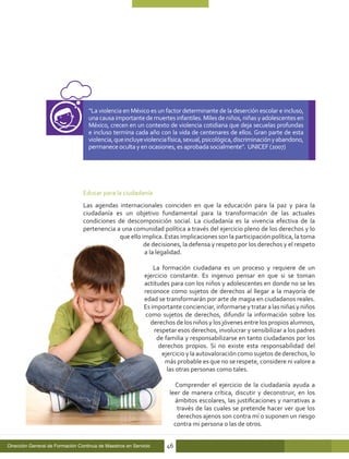 “La violencia en México es un factor determinante de la deserción escolar e incluso,
                                   una causa importante de muertes infantiles. Miles de niños, niñas y adolescentes en
                                   México, crecen en un contexto de violencia cotidiana que deja secuelas profundas
                                   e incluso termina cada año con la vida de centenares de ellos. Gran parte de esta
                                   violencia, que incluye violencia física, sexual, psicológica, discriminación y abandono,
                                   permanece oculta y en ocasiones, es aprobada socialmente”. UNICEF (2007)




                                 Educar para la ciudadanía
                                 Las agendas internacionales coinciden en que la educación para la paz y para la
                                 ciudadanía es un objetivo fundamental para la transformación de las actuales
                                 condiciones de descomposición social. La ciudadanía es la vivencia efectiva de la
                                 pertenencia a una comunidad política a través del ejercicio pleno de los derechos y lo
                                              que ello implica. Estas implicaciones son la participación política, la toma
                                                        de decisiones, la defensa y respeto por los derechos y el respeto
                                                        a la legalidad.

                                                                La formación ciudadana es un proceso y requiere de un
                                                            ejercicio constante. Es ingenuo pensar en que si se toman
                                                            actitudes para con los niños y adolescentes en donde no se les
                                                            reconoce como sujetos de derechos al llegar a la mayoría de
                                                            edad se transformarán por arte de magia en ciudadanos reales.
                                                            Es importante concienciar, informarse y tratar a las niñas y niños
                                                             como sujetos de derechos, difundir la información sobre los
                                                               derechos de los niños y los jóvenes entre los propios alumnos,
                                                                respetar esos derechos, involucrar y sensibilizar a los padres
                                                                 de familia y responsabilizarse en tanto ciudadanos por los
                                                                  derechos propios. Si no existe esta responsabilidad del
                                                                   ejercicio y la autovaloración como sujetos de derechos, lo
                                                                    más probable es que no se respete, considere ni valore a
                                                                     las otras personas como tales.

                                                                       Comprender el ejercicio de la ciudadanía ayuda a
                                                                     leer de manera crítica, discutir y deconstruir, en los
                                                                       ámbitos escolares, las justificaciones y narrativas a
                                                                        través de las cuales se pretende hacer ver que los
                                                                        derechos ajenos son contra mí o suponen un riesgo
                                                                       contra mi persona o las de otros.


Dirección General de Formación Continua de Maestros en Servicio     46
 
